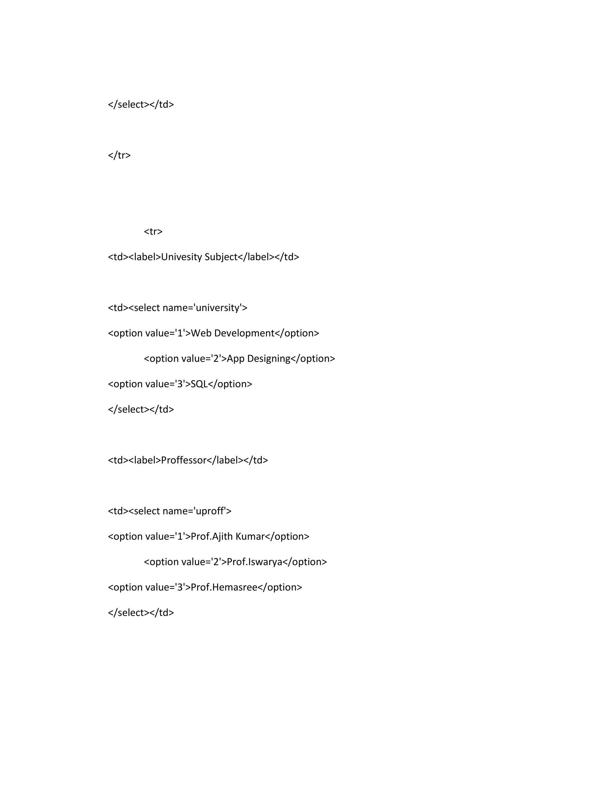 </select></td>
</tr>
<tr>
<td><label>Univesity Subject</label></td>
<td><select name='university'>
<option value='1'>Web Development</option>
<option value='2'>App Designing</option>
<option value='3'>SQL</option>
</select></td>
<td><label>Proffessor</label></td>
<td><select name='uproff'>
<option value='1'>Prof.Ajith Kumar</option>
<option value='2'>Prof.Iswarya</option>
<option value='3'>Prof.Hemasree</option>
</select></td>
 