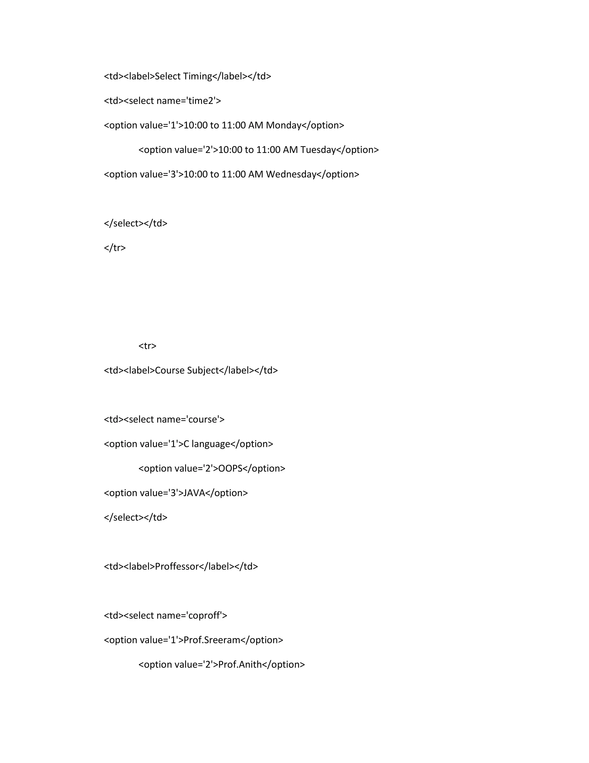 <td><label>Select Timing</label></td>
<td><select name='time2'>
<option value='1'>10:00 to 11:00 AM Monday</option>
<option value='2'>10:00 to 11:00 AM Tuesday</option>
<option value='3'>10:00 to 11:00 AM Wednesday</option>
</select></td>
</tr>
<tr>
<td><label>Course Subject</label></td>
<td><select name='course'>
<option value='1'>C language</option>
<option value='2'>OOPS</option>
<option value='3'>JAVA</option>
</select></td>
<td><label>Proffessor</label></td>
<td><select name='coproff'>
<option value='1'>Prof.Sreeram</option>
<option value='2'>Prof.Anith</option>
 