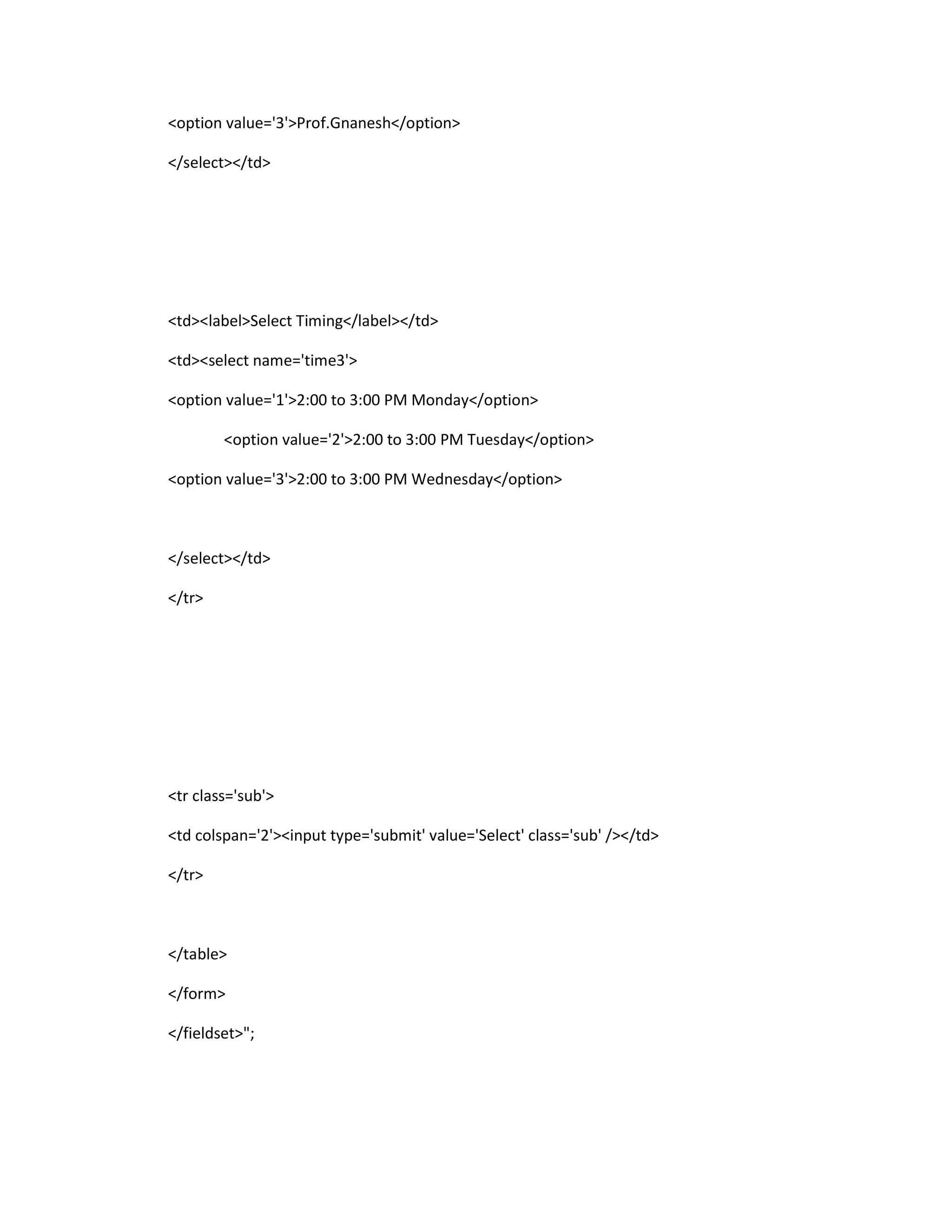 <option value='3'>Prof.Gnanesh</option>
</select></td>
<td><label>Select Timing</label></td>
<td><select name='time3'>
<option value='1'>2:00 to 3:00 PM Monday</option>
<option value='2'>2:00 to 3:00 PM Tuesday</option>
<option value='3'>2:00 to 3:00 PM Wednesday</option>
</select></td>
</tr>
<tr class='sub'>
<td colspan='2'><input type='submit' value='Select' class='sub' /></td>
</tr>
</table>
</form>
</fieldset>";
 