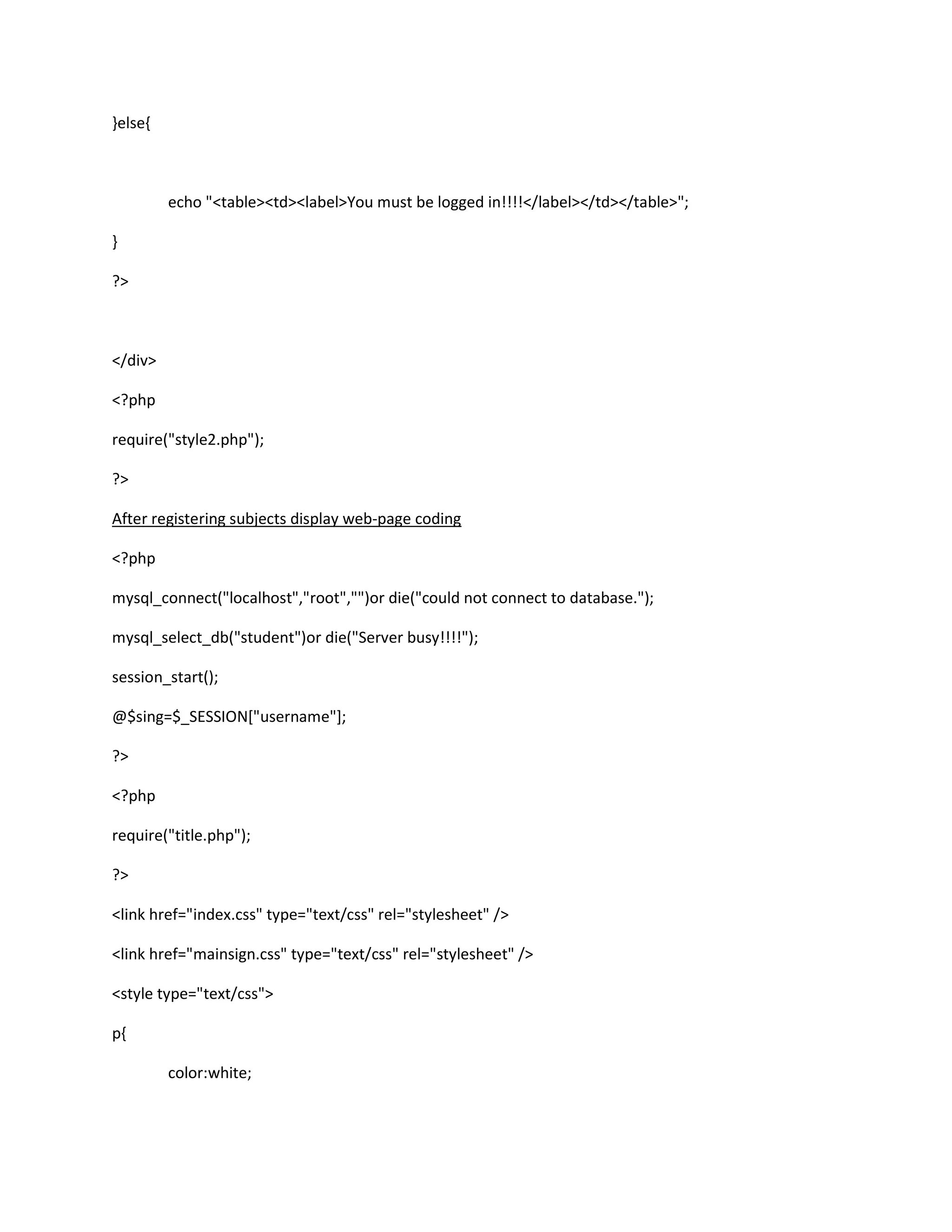 }else{
echo "<table><td><label>You must be logged in!!!!</label></td></table>";
}
?>
</div>
<?php
require("style2.php");
?>
After registering subjects display web-page coding
<?php
mysql_connect("localhost","root","")or die("could not connect to database.");
mysql_select_db("student")or die("Server busy!!!!");
session_start();
@$sing=$_SESSION["username"];
?>
<?php
require("title.php");
?>
<link href="index.css" type="text/css" rel="stylesheet" />
<link href="mainsign.css" type="text/css" rel="stylesheet" />
<style type="text/css">
p{
color:white;
 