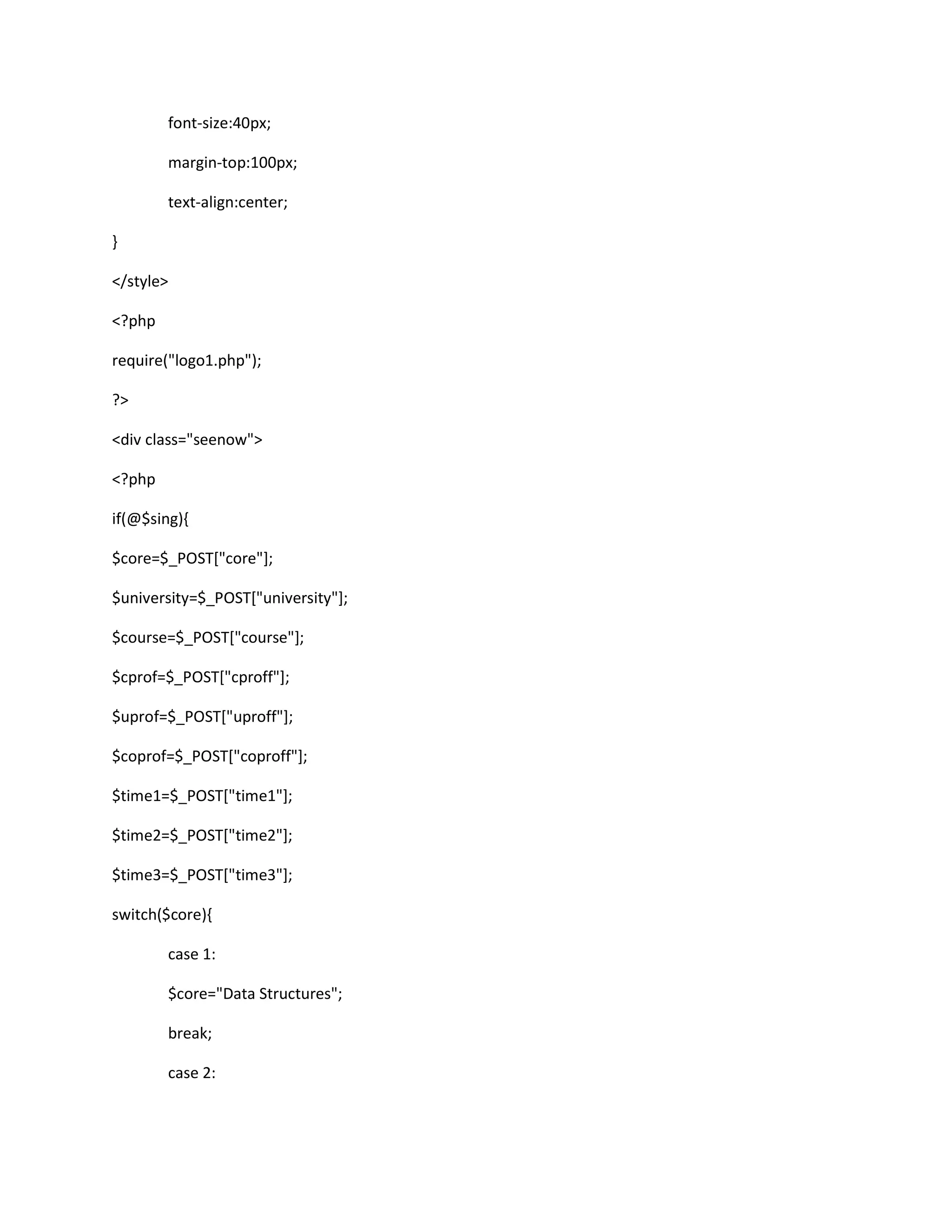 font-size:40px;
margin-top:100px;
text-align:center;
}
</style>
<?php
require("logo1.php");
?>
<div class="seenow">
<?php
if(@$sing){
$core=$_POST["core"];
$university=$_POST["university"];
$course=$_POST["course"];
$cprof=$_POST["cproff"];
$uprof=$_POST["uproff"];
$coprof=$_POST["coproff"];
$time1=$_POST["time1"];
$time2=$_POST["time2"];
$time3=$_POST["time3"];
switch($core){
case 1:
$core="Data Structures";
break;
case 2:
 