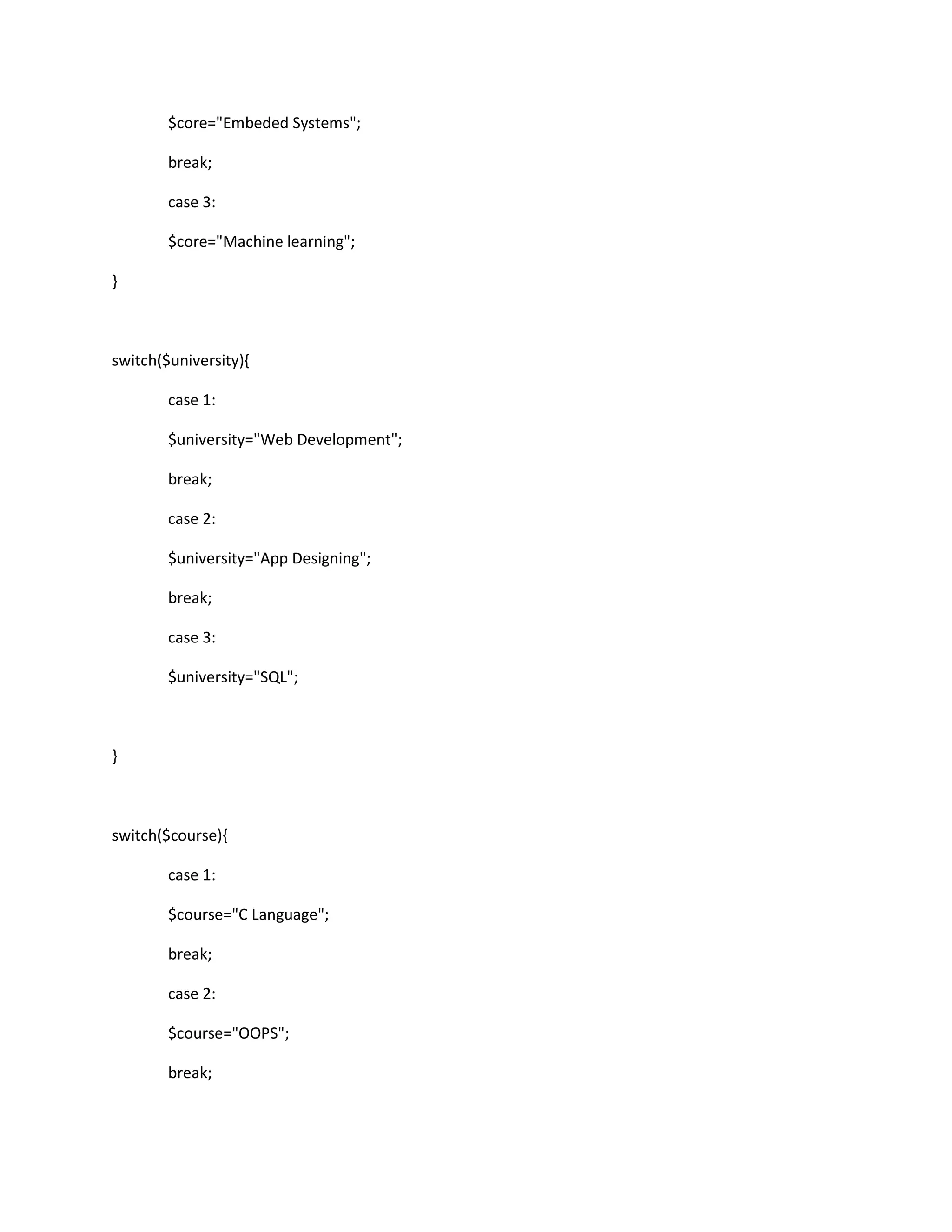 $core="Embeded Systems";
break;
case 3:
$core="Machine learning";
}
switch($university){
case 1:
$university="Web Development";
break;
case 2:
$university="App Designing";
break;
case 3:
$university="SQL";
}
switch($course){
case 1:
$course="C Language";
break;
case 2:
$course="OOPS";
break;
 
