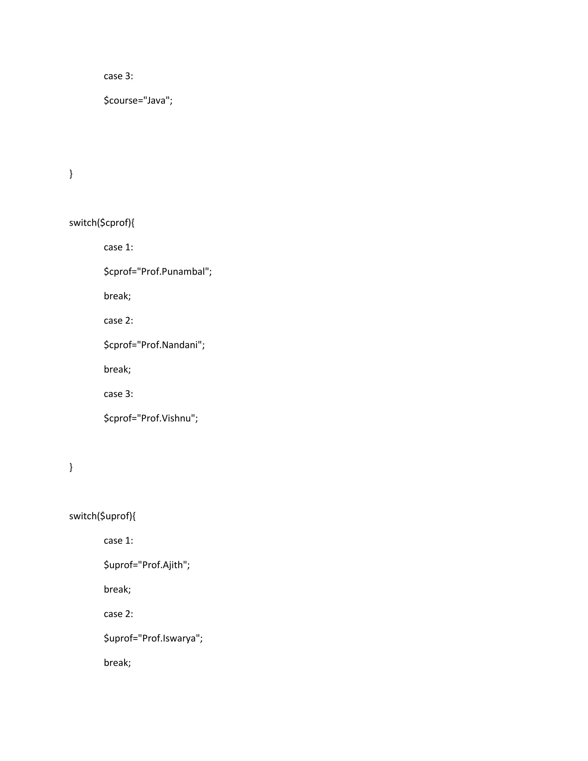 case 3:
$course="Java";
}
switch($cprof){
case 1:
$cprof="Prof.Punambal";
break;
case 2:
$cprof="Prof.Nandani";
break;
case 3:
$cprof="Prof.Vishnu";
}
switch($uprof){
case 1:
$uprof="Prof.Ajith";
break;
case 2:
$uprof="Prof.Iswarya";
break;
 
