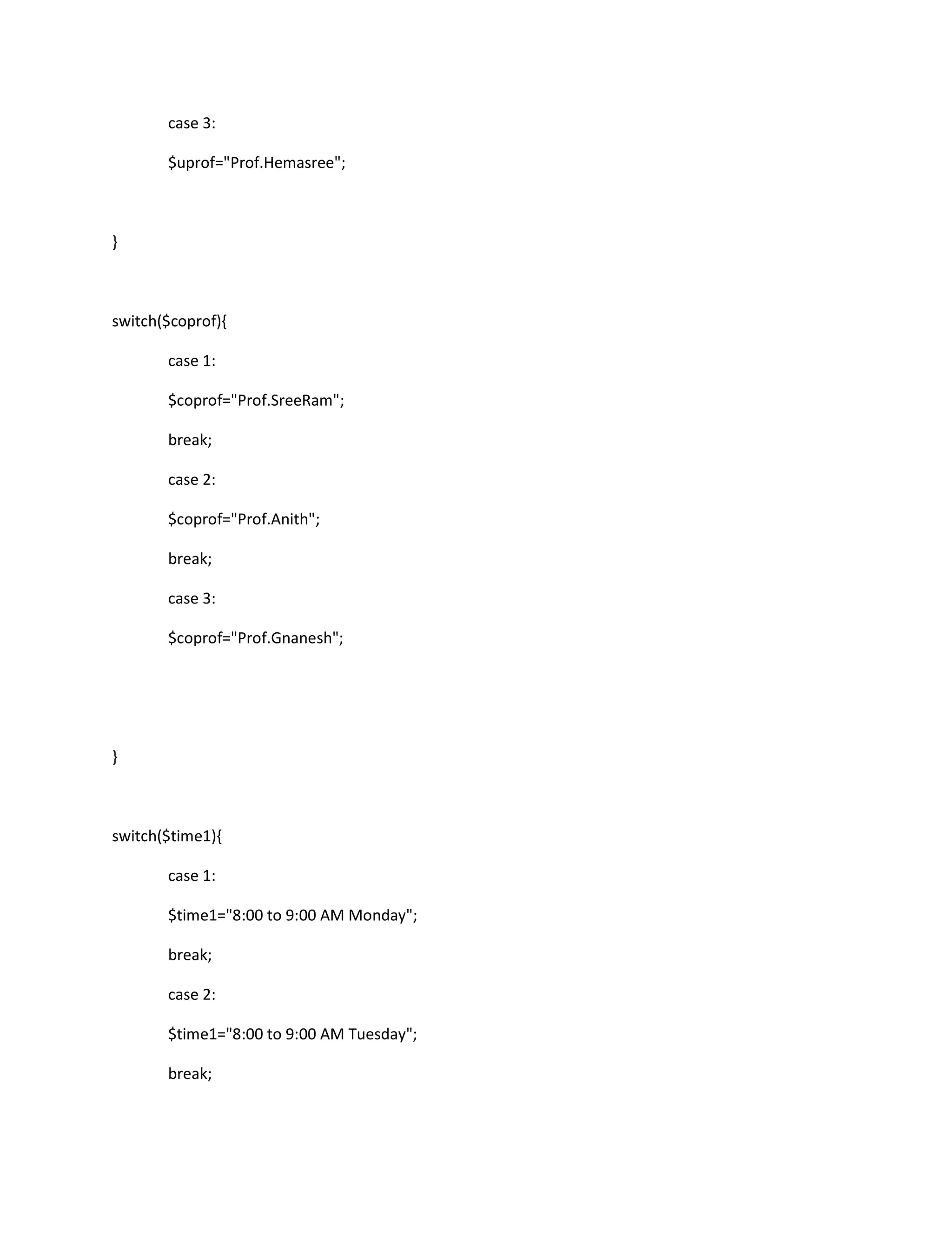 case 3:
$uprof="Prof.Hemasree";
}
switch($coprof){
case 1:
$coprof="Prof.SreeRam";
break;
case 2:
$coprof="Prof.Anith";
break;
case 3:
$coprof="Prof.Gnanesh";
}
switch($time1){
case 1:
$time1="8:00 to 9:00 AM Monday";
break;
case 2:
$time1="8:00 to 9:00 AM Tuesday";
break;
 