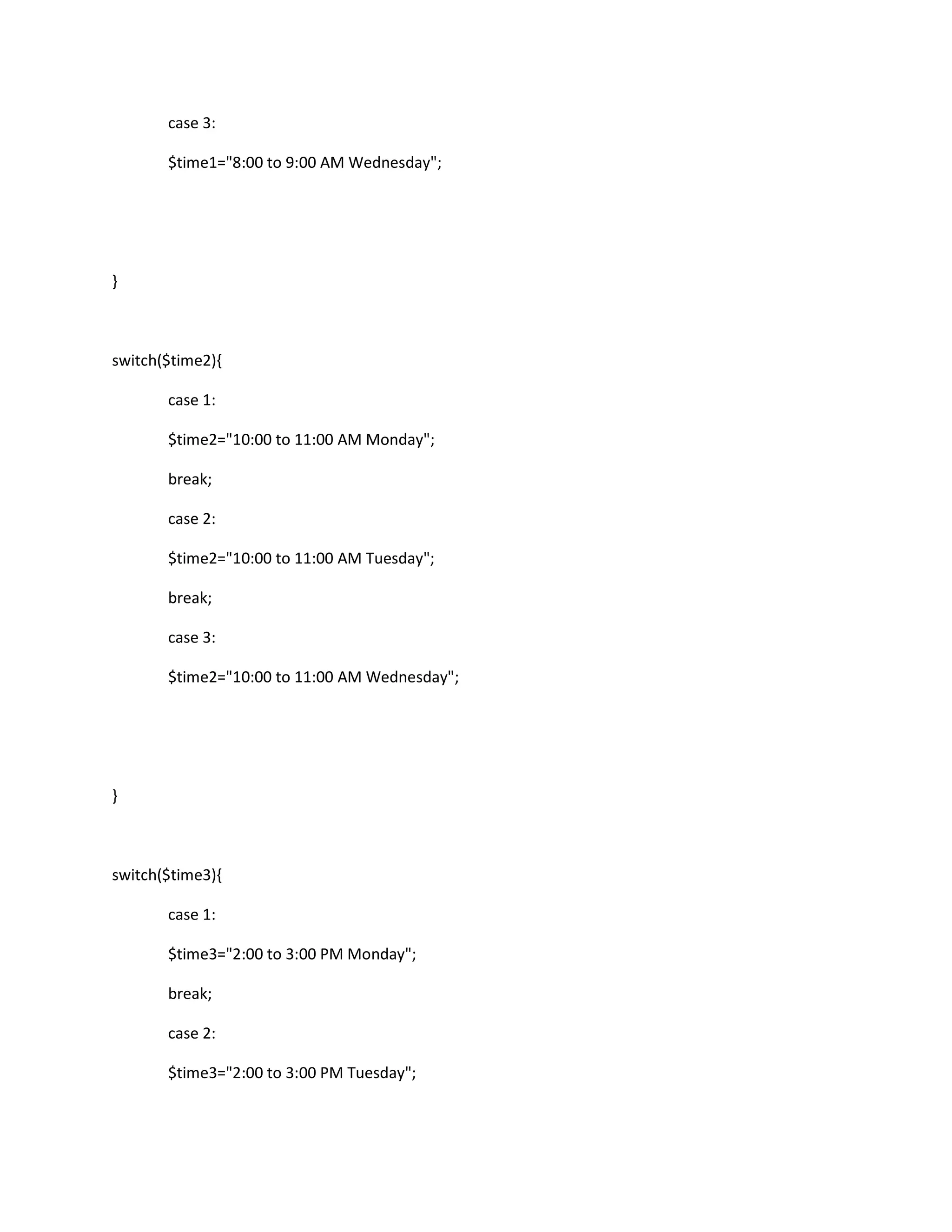 case 3:
$time1="8:00 to 9:00 AM Wednesday";
}
switch($time2){
case 1:
$time2="10:00 to 11:00 AM Monday";
break;
case 2:
$time2="10:00 to 11:00 AM Tuesday";
break;
case 3:
$time2="10:00 to 11:00 AM Wednesday";
}
switch($time3){
case 1:
$time3="2:00 to 3:00 PM Monday";
break;
case 2:
$time3="2:00 to 3:00 PM Tuesday";
 