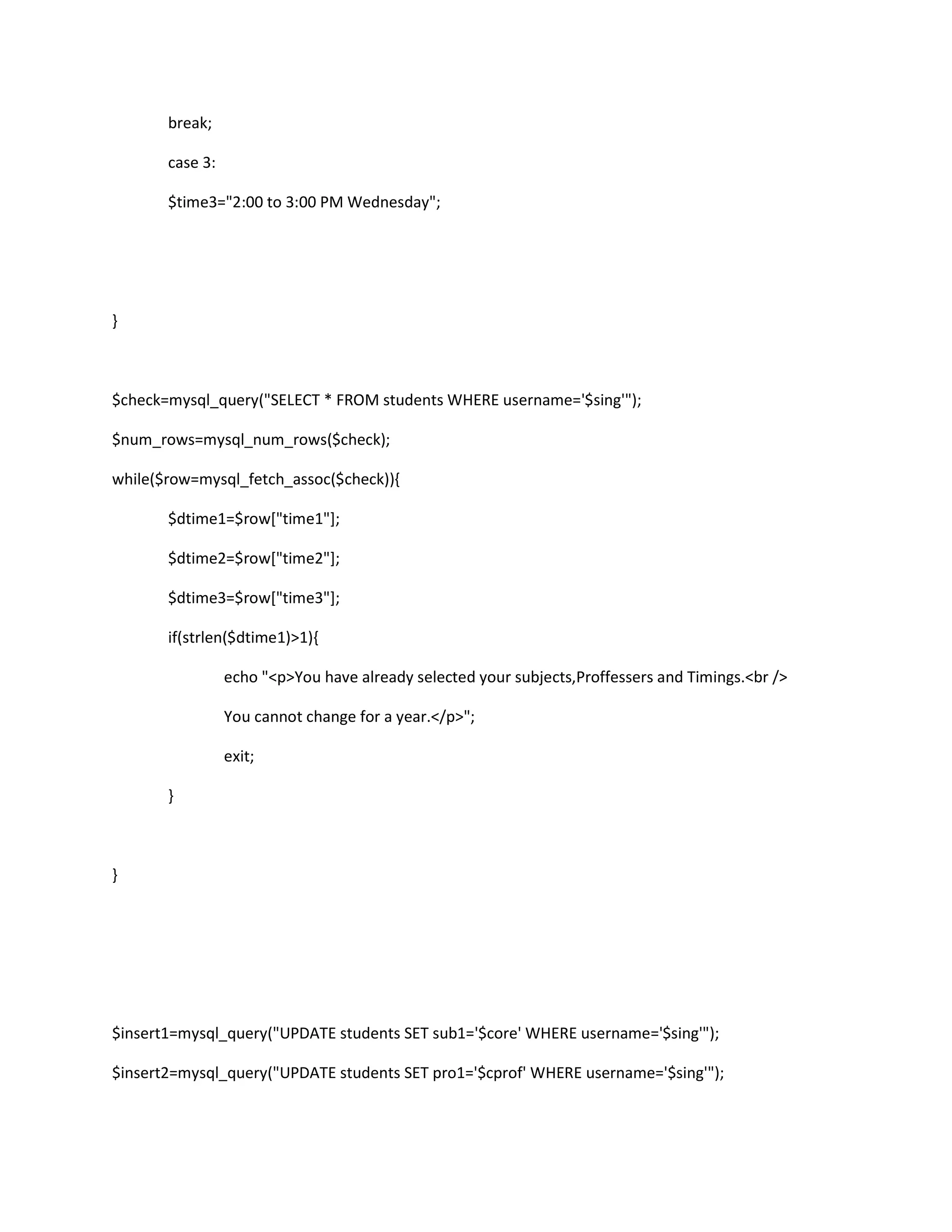 break;
case 3:
$time3="2:00 to 3:00 PM Wednesday";
}
$check=mysql_query("SELECT * FROM students WHERE username='$sing'");
$num_rows=mysql_num_rows($check);
while($row=mysql_fetch_assoc($check)){
$dtime1=$row["time1"];
$dtime2=$row["time2"];
$dtime3=$row["time3"];
if(strlen($dtime1)>1){
echo "<p>You have already selected your subjects,Proffessers and Timings.<br />
You cannot change for a year.</p>";
exit;
}
}
$insert1=mysql_query("UPDATE students SET sub1='$core' WHERE username='$sing'");
$insert2=mysql_query("UPDATE students SET pro1='$cprof' WHERE username='$sing'");
 
