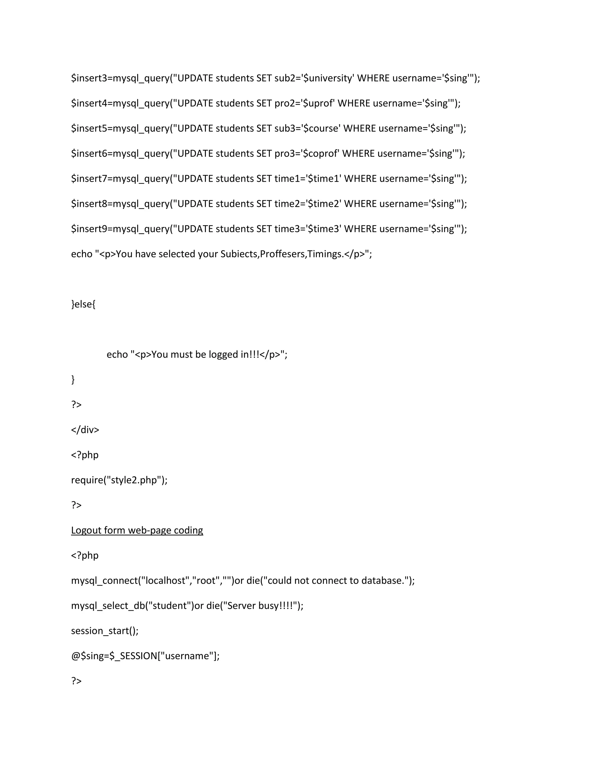 $insert3=mysql_query("UPDATE students SET sub2='$university' WHERE username='$sing'");
$insert4=mysql_query("UPDATE students SET pro2='$uprof' WHERE username='$sing'");
$insert5=mysql_query("UPDATE students SET sub3='$course' WHERE username='$sing'");
$insert6=mysql_query("UPDATE students SET pro3='$coprof' WHERE username='$sing'");
$insert7=mysql_query("UPDATE students SET time1='$time1' WHERE username='$sing'");
$insert8=mysql_query("UPDATE students SET time2='$time2' WHERE username='$sing'");
$insert9=mysql_query("UPDATE students SET time3='$time3' WHERE username='$sing'");
echo "<p>You have selected your Subiects,Proffesers,Timings.</p>";
}else{
echo "<p>You must be logged in!!!</p>";
}
?>
</div>
<?php
require("style2.php");
?>
Logout form web-page coding
<?php
mysql_connect("localhost","root","")or die("could not connect to database.");
mysql_select_db("student")or die("Server busy!!!!");
session_start();
@$sing=$_SESSION["username"];
?>
 