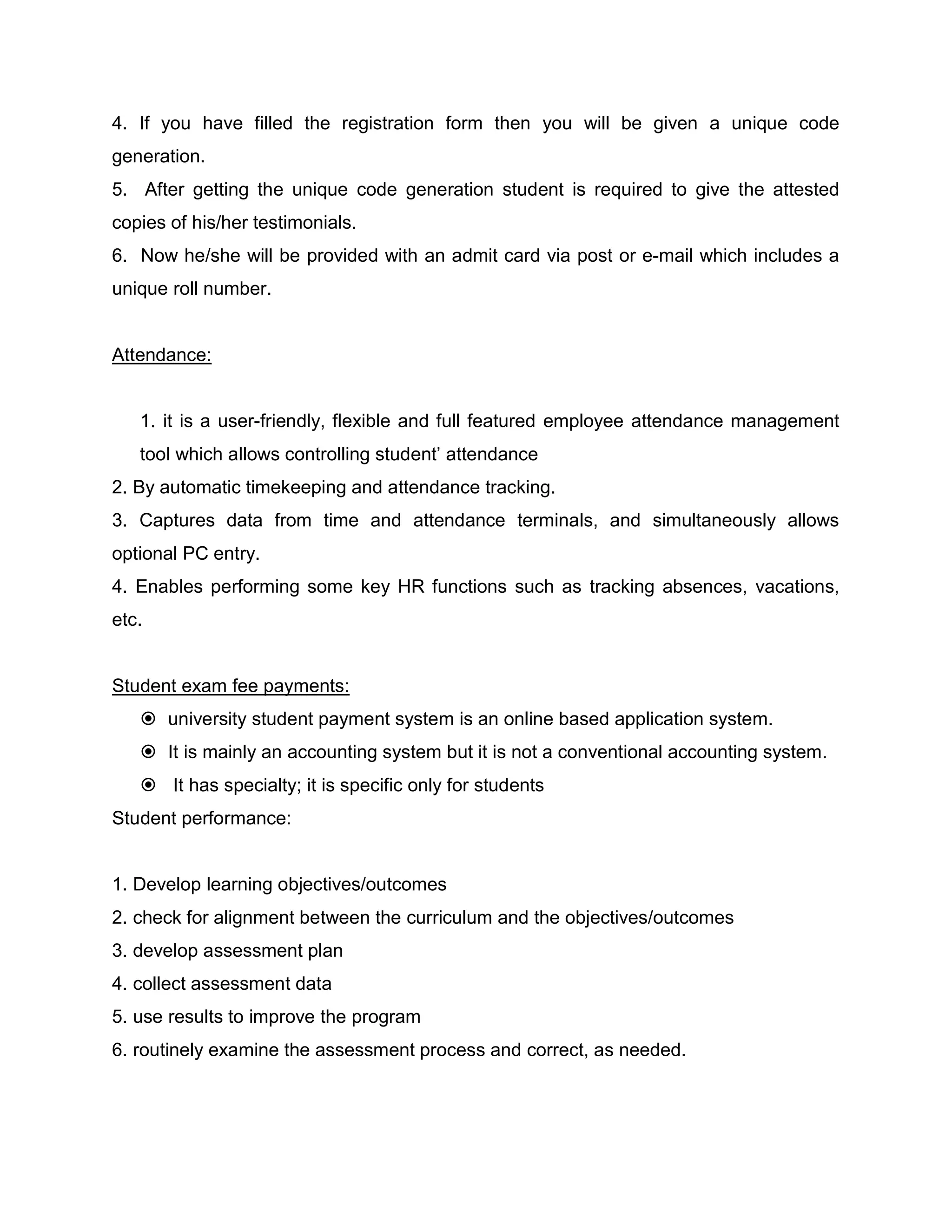 4. If you have filled the registration form then you will be given a unique code
generation.
5. After getting the unique code generation student is required to give the attested
copies of his/her testimonials.
6. Now he/she will be provided with an admit card via post or e-mail which includes a
unique roll number.
Attendance:
1. it is a user-friendly, flexible and full featured employee attendance management
tool which allows controlling student’ attendance
2. By automatic timekeeping and attendance tracking.
3. Captures data from time and attendance terminals, and simultaneously allows
optional PC entry.
4. Enables performing some key HR functions such as tracking absences, vacations,
etc.
Student exam fee payments:
 university student payment system is an online based application system.
 It is mainly an accounting system but it is not a conventional accounting system.
 It has specialty; it is specific only for students
Student performance:
1. Develop learning objectives/outcomes
2. check for alignment between the curriculum and the objectives/outcomes
3. develop assessment plan
4. collect assessment data
5. use results to improve the program
6. routinely examine the assessment process and correct, as needed.
 