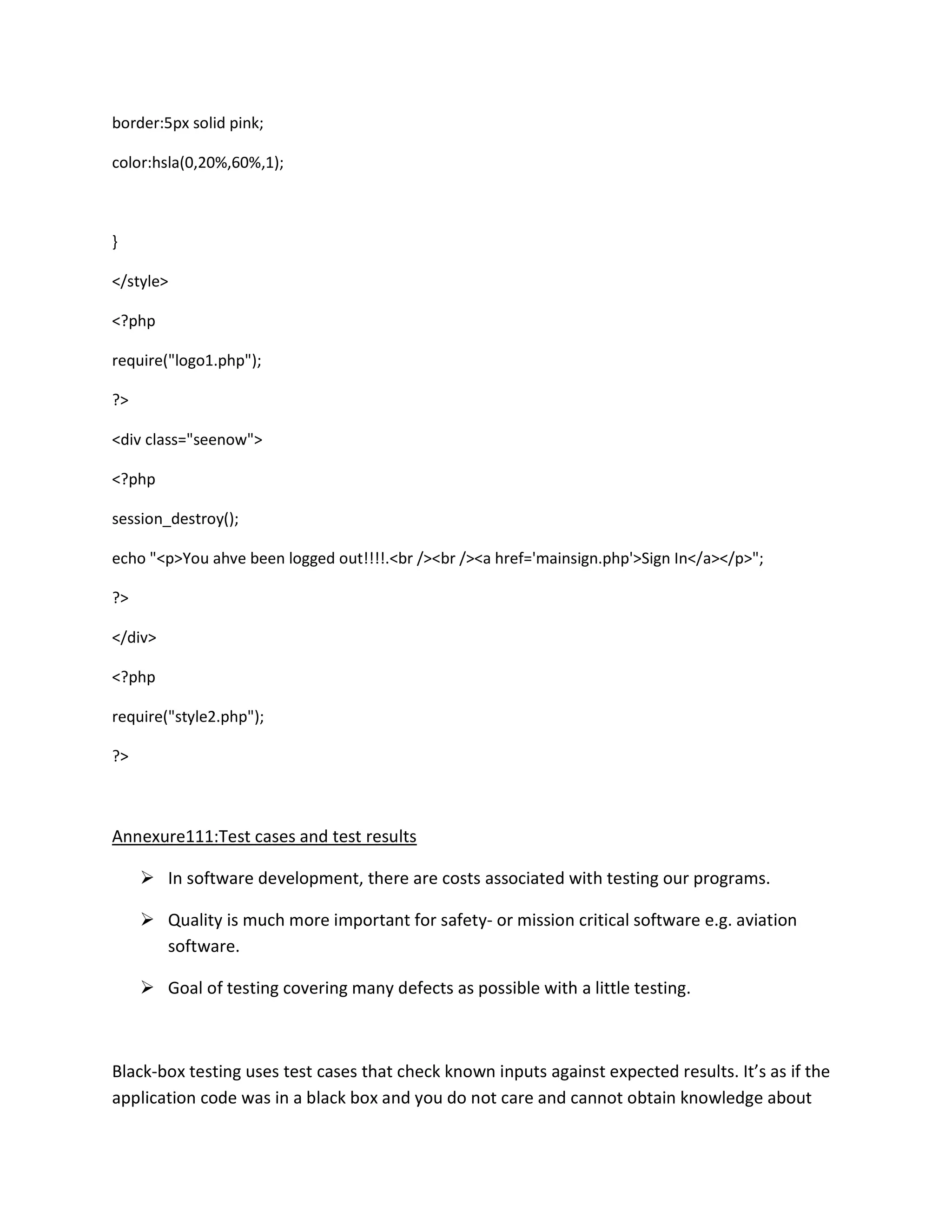 border:5px solid pink;
color:hsla(0,20%,60%,1);
}
</style>
<?php
require("logo1.php");
?>
<div class="seenow">
<?php
session_destroy();
echo "<p>You ahve been logged out!!!!.<br /><br /><a href='mainsign.php'>Sign In</a></p>";
?>
</div>
<?php
require("style2.php");
?>
Annexure111:Test cases and test results
 In software development, there are costs associated with testing our programs.
 Quality is much more important for safety- or mission critical software e.g. aviation
software.
 Goal of testing covering many defects as possible with a little testing.
Black-box testing uses test cases that check known inputs against expected results. It’s as if the
application code was in a black box and you do not care and cannot obtain knowledge about
 