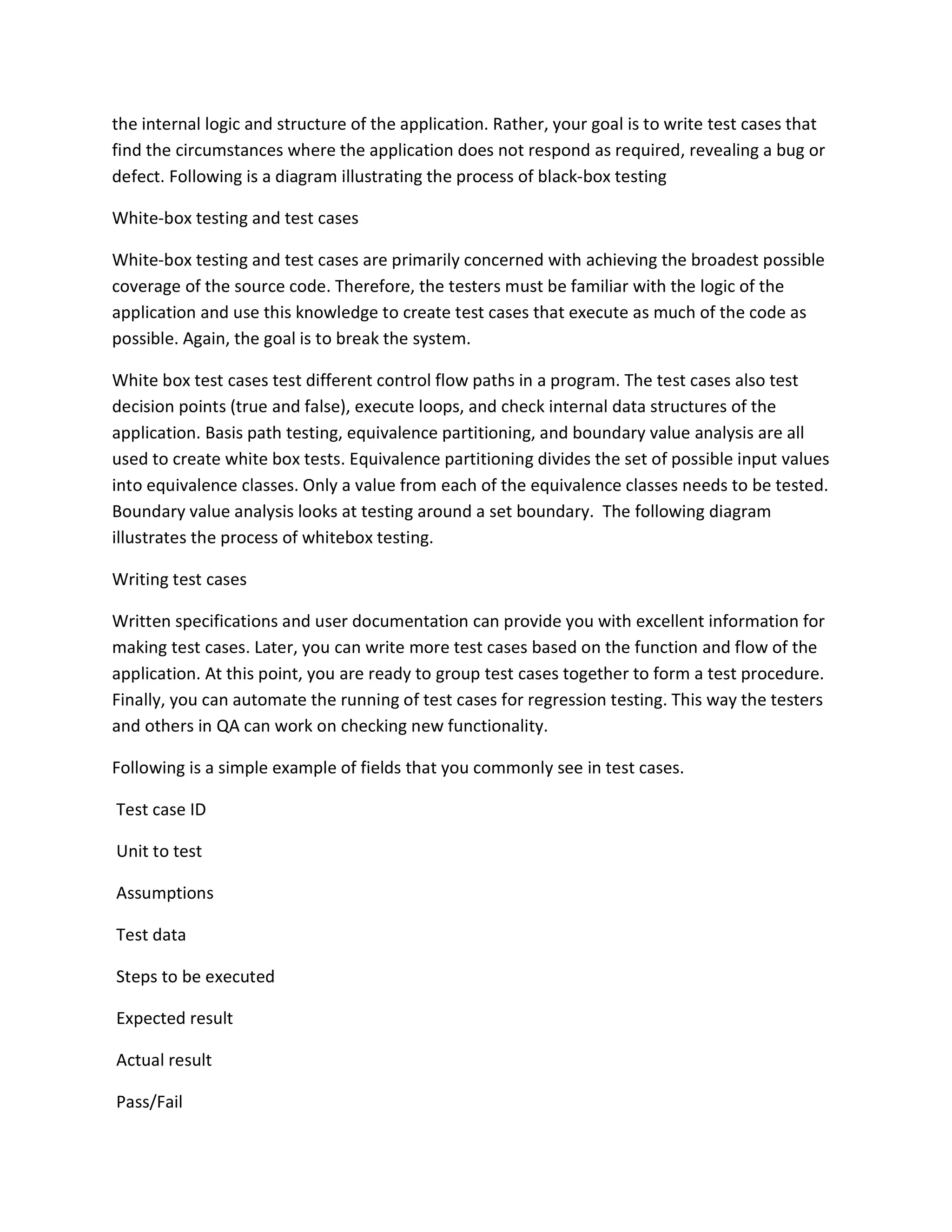 the internal logic and structure of the application. Rather, your goal is to write test cases that
find the circumstances where the application does not respond as required, revealing a bug or
defect. Following is a diagram illustrating the process of black-box testing
White-box testing and test cases
White-box testing and test cases are primarily concerned with achieving the broadest possible
coverage of the source code. Therefore, the testers must be familiar with the logic of the
application and use this knowledge to create test cases that execute as much of the code as
possible. Again, the goal is to break the system.
White box test cases test different control flow paths in a program. The test cases also test
decision points (true and false), execute loops, and check internal data structures of the
application. Basis path testing, equivalence partitioning, and boundary value analysis are all
used to create white box tests. Equivalence partitioning divides the set of possible input values
into equivalence classes. Only a value from each of the equivalence classes needs to be tested.
Boundary value analysis looks at testing around a set boundary. The following diagram
illustrates the process of whitebox testing.
Writing test cases
Written specifications and user documentation can provide you with excellent information for
making test cases. Later, you can write more test cases based on the function and flow of the
application. At this point, you are ready to group test cases together to form a test procedure.
Finally, you can automate the running of test cases for regression testing. This way the testers
and others in QA can work on checking new functionality.
Following is a simple example of fields that you commonly see in test cases.
Test case ID
Unit to test
Assumptions
Test data
Steps to be executed
Expected result
Actual result
Pass/Fail
 