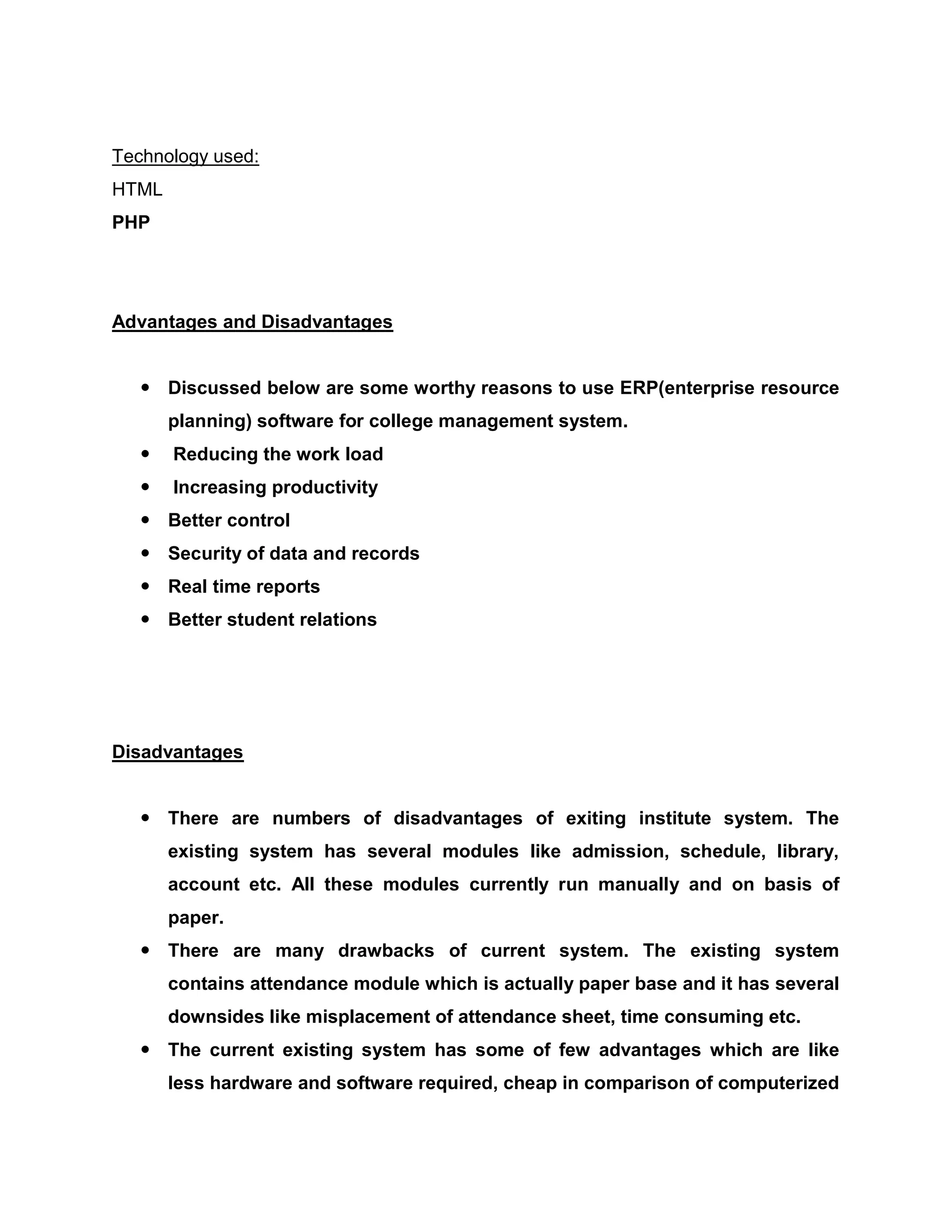 Technology used:
HTML
PHP
Advantages and Disadvantages
 Discussed below are some worthy reasons to use ERP(enterprise resource
planning) software for college management system.
 Reducing the work load
 Increasing productivity
 Better control
 Security of data and records
 Real time reports
 Better student relations
Disadvantages
 There are numbers of disadvantages of exiting institute system. The
existing system has several modules like admission, schedule, library,
account etc. All these modules currently run manually and on basis of
paper.
 There are many drawbacks of current system. The existing system
contains attendance module which is actually paper base and it has several
downsides like misplacement of attendance sheet, time consuming etc.
 The current existing system has some of few advantages which are like
less hardware and software required, cheap in comparison of computerized
 