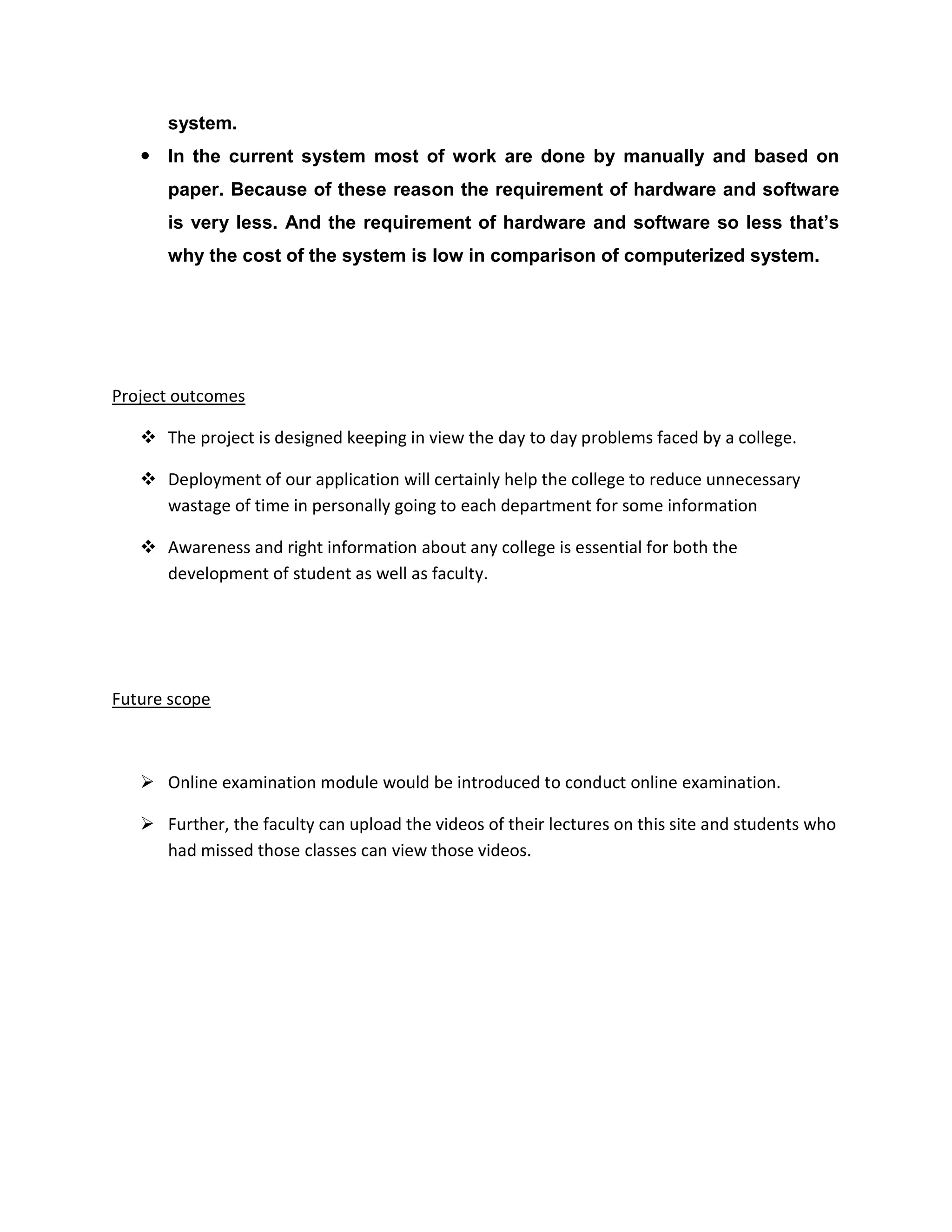 system.
 In the current system most of work are done by manually and based on
paper. Because of these reason the requirement of hardware and software
is very less. And the requirement of hardware and software so less that’s
why the cost of the system is low in comparison of computerized system.
Project outcomes
 The project is designed keeping in view the day to day problems faced by a college.
 Deployment of our application will certainly help the college to reduce unnecessary
wastage of time in personally going to each department for some information
 Awareness and right information about any college is essential for both the
development of student as well as faculty.
Future scope
 Online examination module would be introduced to conduct online examination.
 Further, the faculty can upload the videos of their lectures on this site and students who
had missed those classes can view those videos.
 