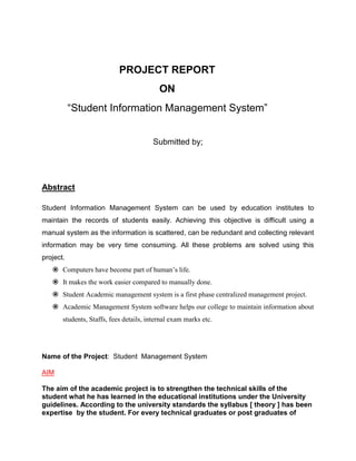 PROJECT REPORT
ON
“Student Information Management System”
Submitted by;
Abstract
Student Information Management System can be used by education institutes to
maintain the records of students easily. Achieving this objective is difficult using a
manual system as the information is scattered, can be redundant and collecting relevant
information may be very time consuming. All these problems are solved using this
project.
 Computers have become part of human’s life.
 It makes the work easier compared to manually done.
 Student Academic management system is a first phase centralized management project.
 Academic Management System software helps our college to maintain information about
students, Staffs, fees details, internal exam marks etc.
Name of the Project: Student Management System
AIM
The aim of the academic project is to strengthen the technical skills of the
student what he has learned in the educational institutions under the University
guidelines. According to the university standards the syllabus [ theory ] has been
expertise by the student. For every technical graduates or post graduates of
 