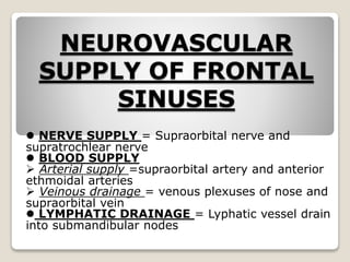 NEUROVASCULAR
SUPPLY OF FRONTAL
SINUSES
 NERVE SUPPLY = Supraorbital nerve and
supratrochlear nerve
 BLOOD SUPPLY
 Arterial supply =supraorbital artery and anterior
ethmoidal arteries
 Veinous drainage = venous plexuses of nose and
supraorbital vein
 LYMPHATIC DRAINAGE = Lyphatic vessel drain
into submandibular nodes
 
