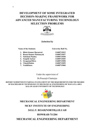 1
DEVELOPMENT OF SOME INTEGRATED
DECISION-MAKING FRAMEWORK FOR
ADVANCED MANUFACTURING TECHNOLOGY
SELECTION PROBLEMS
Submitted by
Name of the Students University Roll No.
1. Bibek Kumar Buranwal 11600713015
2. Rosan Kumar Pattanayak 11600713037
3. Saksham Pandey 11600713038
4. Souptik Sarkar 11600713045
5. SwagatamMitra 11600713058
6. VikashMohta 11600713059
7. YashKhara 11600713060
Under the supervision of
Dr.Prasenjit Chatterjee
REPORT SUBMITTED IN PARTIAL FULFILLMENT OF THE REQUIREMENTS FOR THE DEGREE
OF BACHELOR OF TECHNOLOGY IN MECHANICAL ENGINEERING OF MAULANA ABUL
KALAM AZAD UNIVERSITY OF TECHNOLOGY
MECHANICAL ENGINEERING DEPARTMENT
MCKV INSTITUTE OF ENGINEERING
243,G.T. ROAD(NORTH),LILUAH
HOWRAH-711204
MECHANICAL ENGINEERING DEPARTMENT
 