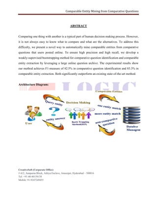 Comparable Entity Mining from Comparative Questions
CreativeSoft (Corporate Office)
# 412, Annpurna Block, Aditya Enclave, Ameerpet, Hyderabad – 500016
Tel: +91-40-40159158
Mobile: 91-9247249455
ABSTRACT
Comparing one thing with another is a typical part of human decision making process. However,
it is not always easy to know what to compare and what are the alternatives. To address this
difficulty, we present a novel way to automatically mine comparable entities from comparative
questions that users posted online. To ensure high precision and high recall, we develop a
weakly-supervised bootstrapping method for comparative question identification and comparable
entity extraction by leveraging a large online question archive. The experimental results show
our method achieves F1-measure of 82.5% in comparative question identification and 83.3% in
comparable entity extraction. Both significantly outperform an existing state-of-the-art method.
Architecture Diagram:
 