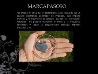 fue creado en 1958 por el colombiano Jorge Reynolds esa un
aparato electrónico generador de impulsos, este impulso
artificial y rítmicamente el corazón cuando los marcapasos
naturales no pueden mantener el ritmo y la frecuencia
adecuados y según su programación descarga impulsos
eléctricos o no.
MARCAPASOSO
 