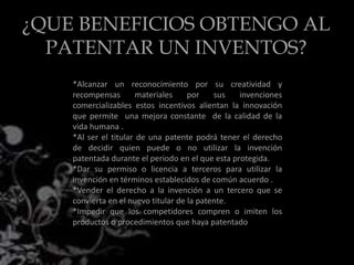 ¿QUE BENEFICIOS OBTENGO AL
PATENTAR UN INVENTOS?
*Alcanzar un reconocimiento por su creatividad y
recompensas materiales por sus invenciones
comercializables estos incentivos alientan la innovación
que permite una mejora constante de la calidad de la
vida humana .
*Al ser el titular de una patente podrá tener el derecho
de decidir quien puede o no utilizar la invención
patentada durante el periodo en el que esta protegida.
*Dar su permiso o licencia a terceros para utilizar la
invención en términos establecidos de común acuerdo .
*Vender el derecho a la invención a un tercero que se
convierta en el nuevo titular de la patente.
*Impedir que los competidores compren o imiten los
productos o procedimientos que haya patentado
 