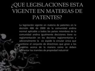 ¿QUE LEGISLACIONES ESTA
VIGENTE EN MATERIAS DE
PATENTES?
La legislación vigente en materia de patentes en la
decisión 486 de 2000 de la comunidad andina
normal aplicable a todos los países miembros de la
comunidad andina igualmente decisiones tiene su
reglamentación en los decretos reglamentarios y
adicionalmente la sic áspide la circular única que
contiene el conjunto de directrices que giran a los
usuarios acerca de la manera como se deben
adelantar los tramites de propiedad industrial
 