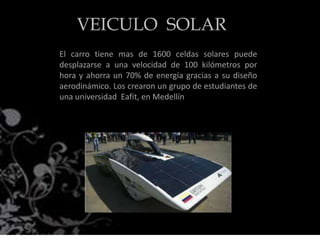 El carro tiene mas de 1600 celdas solares puede
desplazarse a una velocidad de 100 kilómetros por
hora y ahorra un 70% de energía gracias a su diseño
aerodinámico. Los crearon un grupo de estudiantes de
una universidad Eafit, en Medellín
VEICULO SOLAR
 