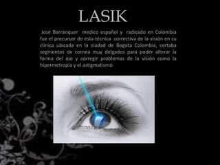 José Barranquer medico español y radicado en Colombia
fue el precursor de esta técnica correctiva de la visión en su
clínica ubicada en la ciudad de Bogotá Colombia, cortaba
segmentos de cornea muy delgados para poder alterar la
forma del ojo y corregir problemas de la visión como la
hipermetropía y el astigmatismo
LASIK
 