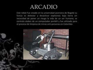 Este robot fue creado en la universidad javeriana de Bogotá su
funcia es detectar y desactivar explosivos bajo tierra sin
necesidad de poner un riesgo la vida de un ser humano, se
controla atabes de un computador portátil y fue utilizado para
el proceso de limpieza de minas anti personas en Colombia
ARCADIO
 