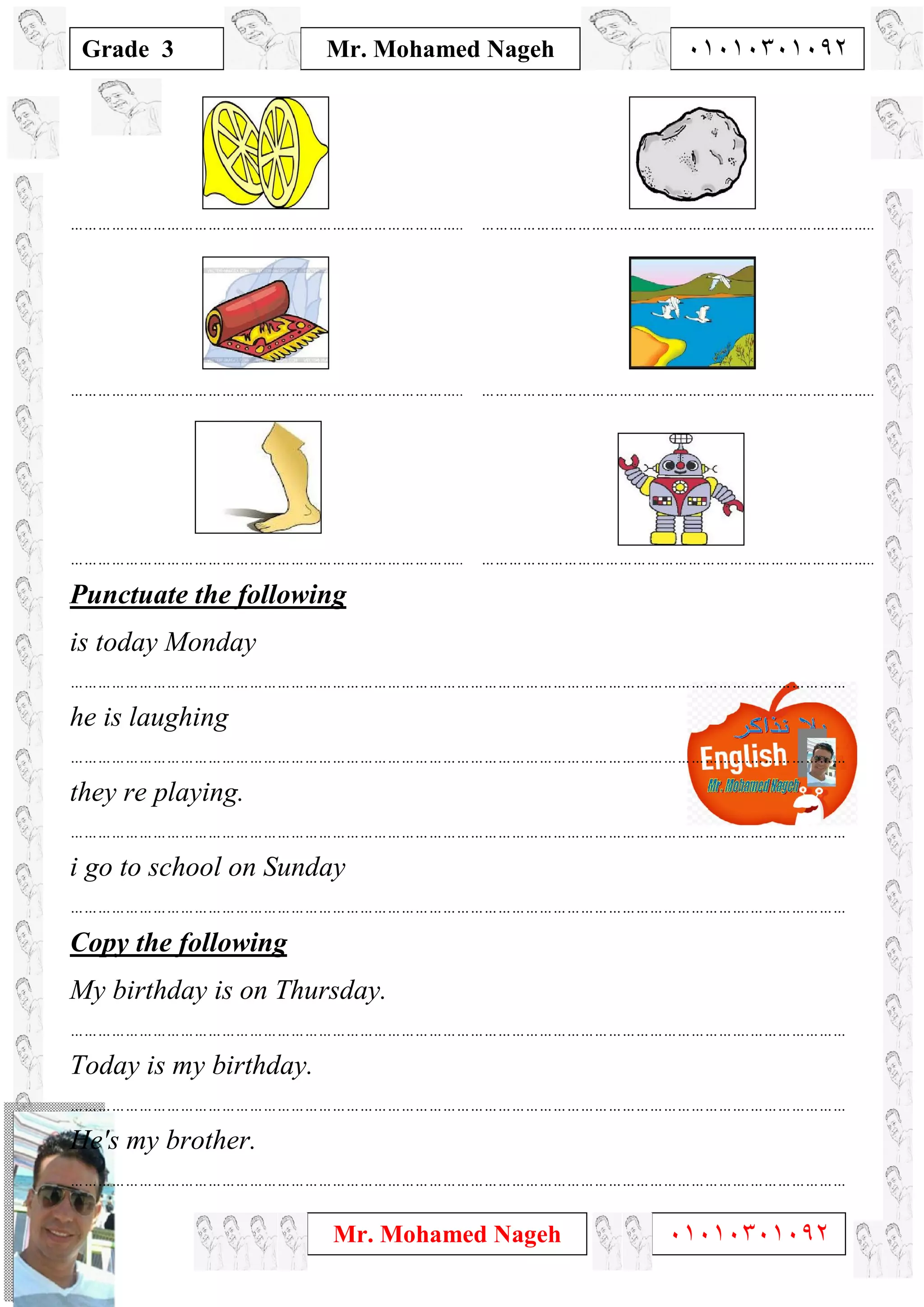 1
Grade 3
Mr. Mohamed Nageh ٠١٠١٠٣٠١٠٩٢
Mr. Mohamed Nageh ٠١٠١٠٣٠١٠٩٢
………………………………………………………………………….. …………………………………………………………………………..
………………………………………………………………………….. …………………………………………………………………………..
………………………………………………………………………….. …………………………………………………………………………..
Punctuate the following
is today Monday
………………………………………………………………………………………………………………………………….…………………
he is laughing
………………………………………………………………………………………………………………………………….…………………
they re playing.
………………………………………………………………………………………………………………………………….…………………
i go to school on Sunday
………………………………………………………………………………………………………………………………….…………………
Copy the following
My birthday is on Thursday.
………………………………………………………………………………………………………………………………….…………………
Today is my birthday.
………………………………………………………………………………………………………………………………….…………………
He's my brother.
………………………………………………………………………………………………………………………………….…………………
 