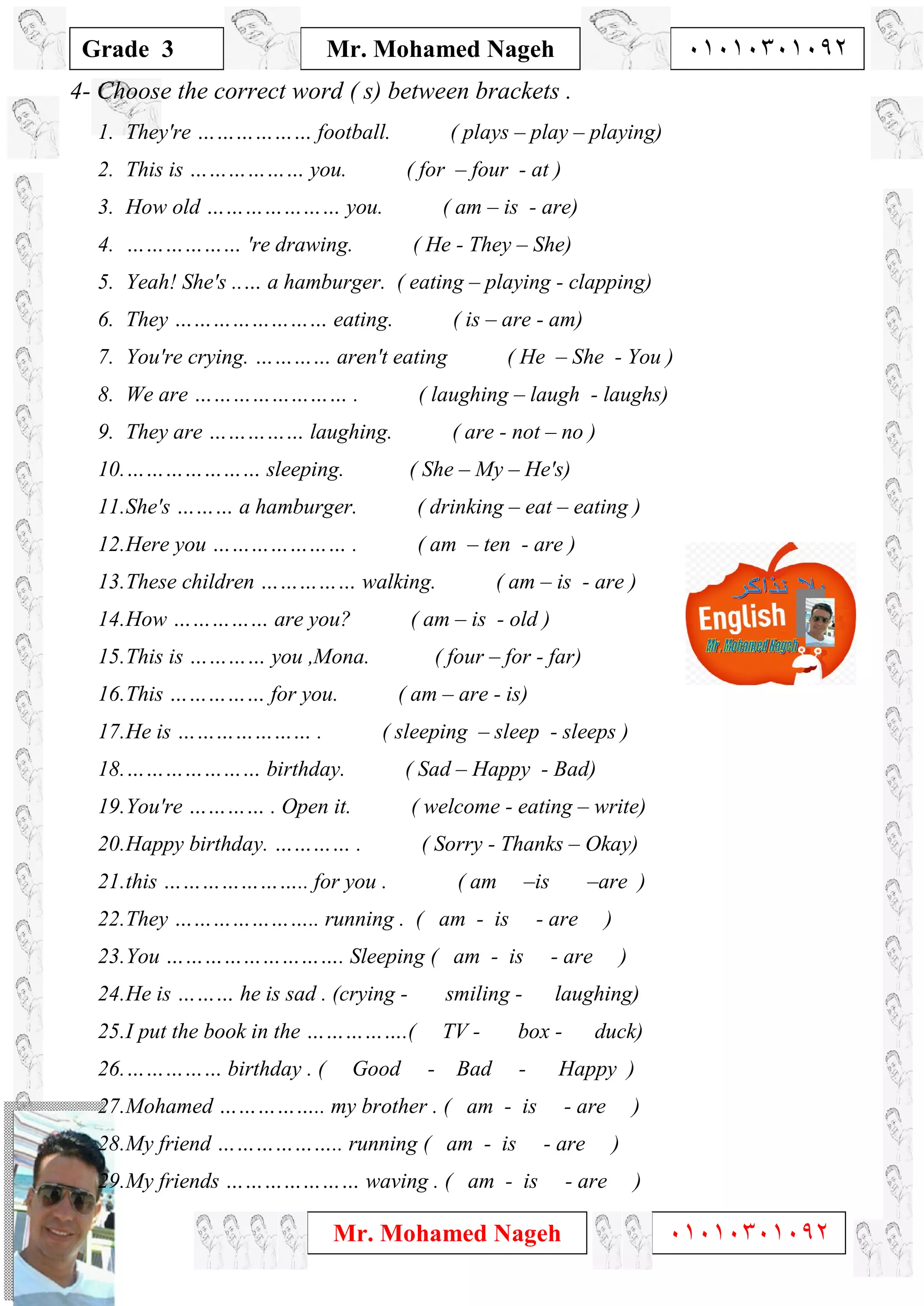 1
Grade 3
Mr. Mohamed Nageh ٠١٠١٠٣٠١٠٩٢
Mr. Mohamed Nageh ٠١٠١٠٣٠١٠٩٢
4- Choose the correct word ( s) between brackets .
1. They're ……………… football. ( plays – play – playing)
2. This is ……………… you. ( for – four - at )
3. How old ………………… you. ( am – is - are)
4. ……………… 're drawing. ( He - They – She)
5. Yeah! She's ..… a hamburger. ( eating – playing - clapping)
6. They …………………… eating. ( is – are - am)
7. You're crying. ………… aren't eating ( He – She - You )
8. We are …………………… . ( laughing – laugh - laughs)
9. They are …………… laughing. ( are - not – no )
10.………………… sleeping. ( She – My – He's)
11.She's ……… a hamburger. ( drinking – eat – eating )
12.Here you ………………… . ( am – ten - are )
13.These children …………… walking. ( am – is - are )
14.How …………… are you? ( am – is - old )
15.This is ………… you ,Mona. ( four – for - far)
16.This …………… for you. ( am – are - is)
17.He is ………………… . ( sleeping – sleep - sleeps )
18.………………… birthday. ( Sad – Happy - Bad)
19.You're ………… . Open it. ( welcome - eating – write)
20.Happy birthday. ………… . ( Sorry - Thanks – Okay)
21.this ………………….. for you . ( am –is –are )
22.They ………………….. running . ( am - is - are )
23.You ………………………. Sleeping ( am - is - are )
24.He is ……… he is sad . (crying - smiling - laughing)
25.I put the book in the …………….( TV - box - duck)
26.…………… birthday . ( Good - Bad - Happy )
27.Mohamed …………….. my brother . ( am - is - are )
28.My friend ……………….. running ( am - is - are )
29.My friends ………………… waving . ( am - is - are )
 