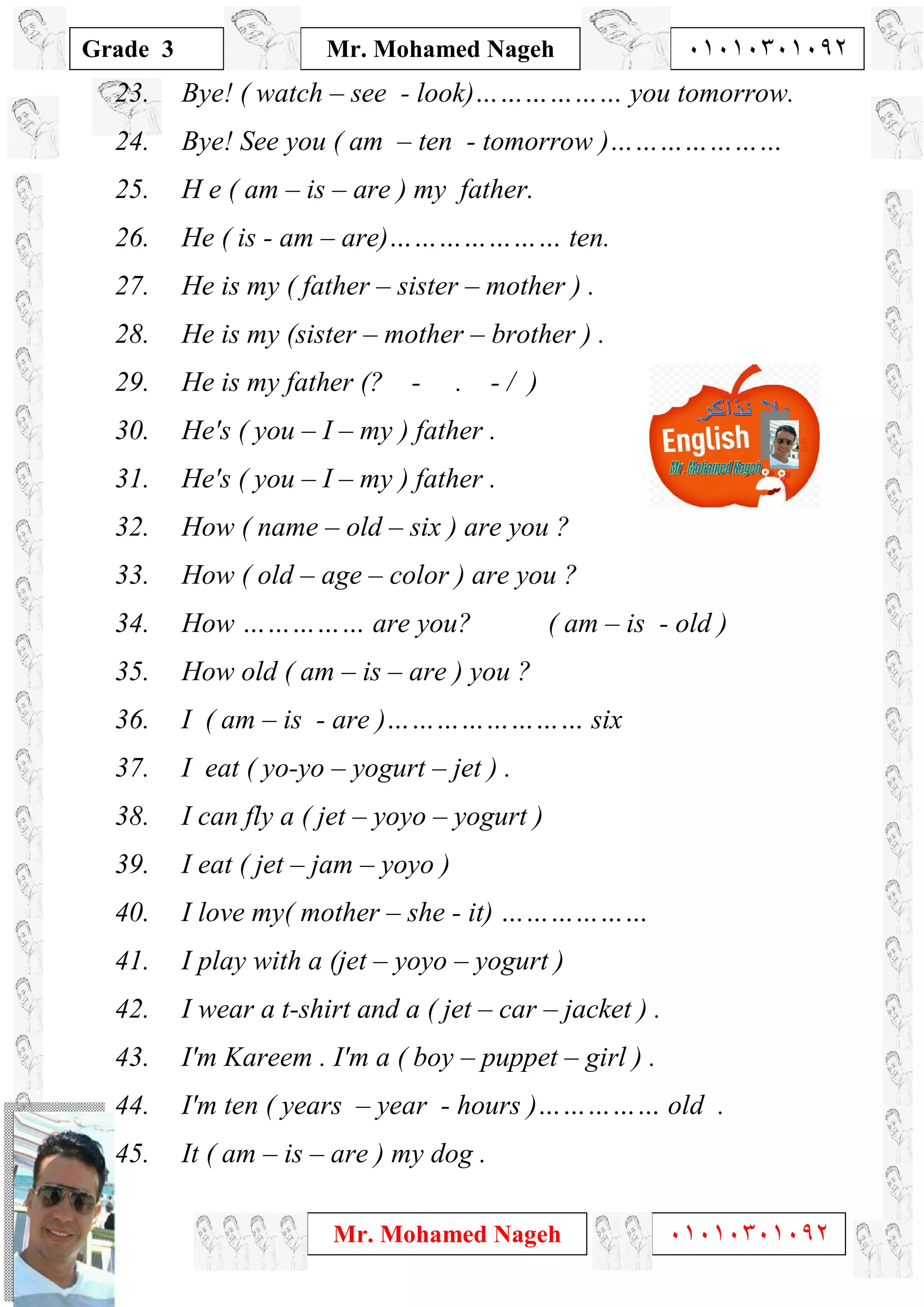 1
Grade 3
Mr. Mohamed Nageh ٠١٠١٠٣٠١٠٩٢
Mr. Mohamed Nageh ٠١٠١٠٣٠١٠٩٢
23. Bye! ( watch – see - look)……………… you tomorrow.
24. Bye! See you ( am – ten - tomorrow )…………………
25. H e ( am – is – are ) my father.
26. He ( is - am – are)………………… ten.
27. He is my ( father – sister – mother ) .
28. He is my (sister – mother – brother ) .
29. He is my father (? - . - / )
30. He's ( you – I – my ) father .
31. He's ( you – I – my ) father .
32. How ( name – old – six ) are you ?
33. How ( old – age – color ) are you ?
34. How …………… are you? ( am – is - old )
35. How old ( am – is – are ) you ?
36. I ( am – is - are )…………………… six
37. I eat ( yo-yo – yogurt – jet ) .
38. I can fly a ( jet – yoyo – yogurt )
39. I eat ( jet – jam – yoyo )
40. I love my( mother – she - it) ………………
41. I play with a (jet – yoyo – yogurt )
42. I wear a t-shirt and a ( jet – car – jacket ) .
43. I'm Kareem . I'm a ( boy – puppet – girl ) .
44. I'm ten ( years – year - hours )…………… old .
45. It ( am – is – are ) my dog .
 