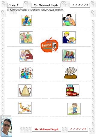 1
Grade 3
Mr. Mohamed Nageh ٠١٠١٠٣٠١٠٩٢
Mr. Mohamed Nageh ٠١٠١٠٣٠١٠٩٢
6-Look and write a sentence under each picture .
………………………………………………………………………….. …………………………………………………………………………..
………………………………………………………………………….. …………………………………………………………………………..
………………………………………………………………………….. …………………………………………………………………………..
………………………………………………………………………….. …………………………………………………………………………..
………………………………………………………………………….. …………………………………………………………………………..
………………………………………………………………………….. …………………………………………………………………………..
 