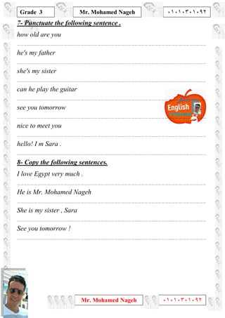 1
Grade 3
Mr. Mohamed Nageh ٠١٠١٠٣٠١٠٩٢
Mr. Mohamed Nageh ٠١٠١٠٣٠١٠٩٢
7- Punctuate the following sentence .
how old are you
………………………………………………………………………………………………………………………………….…………………
he's my father
………………………………………………………………………………………………………………………………….…………………
she's my sister
………………………………………………………………………………………………………………………………….…………………
can he play the guitar
………………………………………………………………………………………………………………………………….…………………
see you tomorrow
………………………………………………………………………………………………………………………………….…………………
nice to meet you
………………………………………………………………………………………………………………………………….…………………
hello! I m Sara .
………………………………………………………………………………………………………………………………….…………………
8- Copy the following sentences.
I love Egypt very much .
………………………………………………………………………………………………………………………………….…………………
He is Mr. Mohamed Nageh
………………………………………………………………………………………………………………………………….…………………
She is my sister , Sara
………………………………………………………………………………………………………………………………….…………………
See you tomorrow !
………………………………………………………………………………………………………………………………….…………………
 