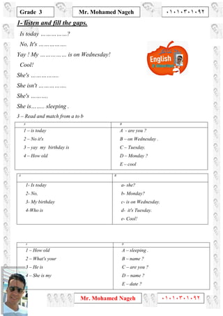1
Grade 3
Mr. Mohamed Nageh ٠١٠١٠٣٠١٠٩٢
Mr. Mohamed Nageh ٠١٠١٠٣٠١٠٩٢
1- listen and fill the gaps.
Is today ……………?
No, It's …………….
Yay ! My …………… is on Wednesday!
Cool!
She's …………….
She isn't …………….
She's ……….
She is…….. sleeping .
3 – Read and match from a to b
BA
A - are you ?
B – on Wednesday .
C – Tuesday.
D – Monday ?
E – cool
1 – is today
2 – No it's
3 – yay my birthday is
4 – How old
BA
a- she?
b- Monday?
c- is on Wednesday.
d- it's Tuesday.
e- Cool!
1- Is today
2- No,
3- My birthday
4-Who is
BA
A – sleeping .
B – name ?
C – are you ?
D – name ?
E – date ?
1 – How old
2 – What's your
3 – He is
4 – She is my
 