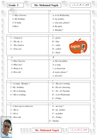 1
Grade 3
Mr. Mohamed Nageh ٠١٠١٠٣٠١٠٩٢
Mr. Mohamed Nageh ٠١٠١٠٣٠١٠٩٢
BA
a- is on Wednesday.
b- my mother.
c- your pen, please?
d- Be quiet.
e- Monday?
1- May I borrow
2- My birthday
3- Is today
4-She's
BA
A – green
B – blue
C – white
D – yellow
E – black
1 – A lemon is
2 – The sky is
3 - The cloud is
4 – Trees are
BA
A - She isn’t writing
B – He isn’t drawing .
C – No, it's Tuesday
D – is on Wednesday
E – Friday
1 – Is today Monday ?
2 –My birthday
3 – He is sleeping .
4 – She is reading .
BA
A - are you ?
B – my mother .
C – m father
D – Friday .
E – Sunday
1 – I don’t go to school on
2 – She is
3 – He is
4 – How old
BA
a- He's my father.
b- a song
c- a classroom.
d- a pen, please ?
e- are you?
1- May I borrow
2- Who's he?
3- Mona is in
4- How old
 