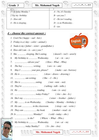 1
Grade 3
Mr. Mohamed Nageh ٠١٠١٠٣٠١٠٩٢
Mr. Mohamed Nageh ٠١٠١٠٣٠١٠٩٢
BA
A – No, it's Tuesday
B – are you ?
C – He isn’t reading .
D – is on Wednesday .
E – ten .
1 – Is today Monday ?
2 Yay my birthday
3 – How old
4 – He is sleeping .
4 – choose the correct answer :
1. Cool I'm ( happy – sad – hot )
2. Friday is a ( day – color – animal )
3. Nada is my ( father – sister – grandfather )
4. How old ( am – is – are ) you ?
5. She ………… sleeping. She's eating. ( doesn't – isn't – aren't)
6. My birthday is ………… Wednesday. ( at – in - on )
7. ……………… old are you? ( How – What - Who)
8. The boy …………… writing. ( are - is – am)
9. May I …………… your pen, please? ( make – eat - borrow)
10. He is …………………… . ( draw – draws – drawing )
11. …………… am writing. ( She – I - He )
12. She is ………………… eating. ( not – note - net)
13. They're ………………… . ( talking - talk – talks )
14. He ……………………… reading. ( am – is - are)
15. ………………………… today Friday? ( Are – Am – Is )
16. She's my ……………………… . ( sister – brother - father )
17. My ……… is on Wednesday. ( Sunday – Monday - birthday )
18. He can …………… in the classroom. ( sleep – eat - write )
19. They can ……………… the book. ( mother – read - it)
20. Is …………………… Monday? ( cold – today – she )
21. ……………… is she? ( Where – What - Who )
22. My birthday is ………… Wednesday. ( on – at - in)
23. …………… today Sunday? ( Is - Am – Are)
 