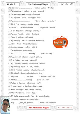 1
Grade 3
Mr. Mohamed Nageh ٠١٠١٠٣٠١٠٩٢
Mr. Mohamed Nageh ٠١٠١٠٣٠١٠٩٢
24. She's my …………………… . ( mother - father – brother)
25.He is ( eating – reading – writing ) an apple
26.He is eating ( book – robot – banana )
27.He is ( read – reads – reading ) a book
28.He is …………………… . ( draw – draws – drawing )
29.She is ( eat – eating – eats ) a banana
30.He can …… in the classroom. ( sleep – eat - write )
31.Is not he ( draw – drawing – draws ) ?
32.He is my ( mother – sister – brother )
33.Huda is a ( boy – girl – cat )
34.My birthday ( am – is – are ) on Wednesday .
35.(How – What – Who) old are you ?
36.A lemon is ( red – yellow – white )
37.He isn’t ( eat – eats – eating ) .
38.He ……………………… reading. ( am – is - are)
39.He plays with a ( yoyo – yogurt – father )
40.Is he ( sleep – sleeping – sleeps ) ?
41.My ( birthday – Friday – day ) is on Tuesday
42.My birthday is ( at – in – on ) Friday .
43.She is ( eating – reading – sleeping ) a book .
44.The ( lamb – lamp – robot ) gives us light
45.They can …………… the book. ( mother – read - it)
46.The boy …………… writing. ( are - is – am)
47.I draw in the ( zoo – classroom – bed )
48.I can see water in the (lion – lake – robot )
49.She is reading a ( book – robot – yellow ) .
50.I have two ( lions – lambs – legs )
51.My father and my mother ( am – is – are ) sleeping
52.I go to the zoo ( at – in – on ) Friday
53.May I …… your pen, please? ( make – eat - borrow)
 