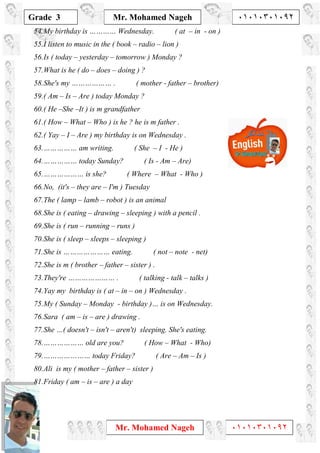 1
Grade 3
Mr. Mohamed Nageh ٠١٠١٠٣٠١٠٩٢
Mr. Mohamed Nageh ٠١٠١٠٣٠١٠٩٢
54.My birthday is ………… Wednesday. ( at – in - on )
55.I listen to music in the ( book – radio – lion )
56.Is ( today – yesterday – tomorrow ) Monday ?
57.What is he ( do – does – doing ) ?
58.She's my ……………… . ( mother - father – brother)
59.( Am – Is – Are ) today Monday ?
60.( He –She –It ) is m grandfather
61.( How – What – Who ) is he ? he is m father .
62.( Yay – I – Are ) my birthday is on Wednesday .
63.…………… am writing. ( She – I - He )
64.…………… today Sunday? ( Is - Am – Are)
65.……………… is she? ( Where – What - Who )
66.No, (it's – they are – I'm ) Tuesday
67.The ( lamp – lamb – robot ) is an animal
68.She is ( eating – drawing – sleeping ) with a pencil .
69.She is ( run – running – runs )
70.She is ( sleep – sleeps – sleeping )
71.She is ………………… eating. ( not – note - net)
72.She is m ( brother – father – sister ) .
73.They're ………………… . ( talking - talk – talks )
74.Yay my birthday is ( at – in – on ) Wednesday .
75.My ( Sunday – Monday - birthday )… is on Wednesday.
76.Sara ( am – is – are ) drawing .
77.She …( doesn't – isn't – aren't) sleeping. She's eating.
78.……………… old are you? ( How – What - Who)
79.………………… today Friday? ( Are – Am – Is )
80.Ali is my ( mother – father – sister )
81.Friday ( am – is – are ) a day
 
