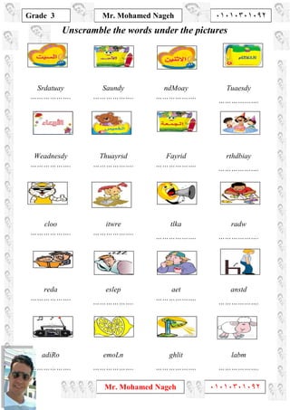 1
Grade 3
Mr. Mohamed Nageh ٠١٠١٠٣٠١٠٩٢
Mr. Mohamed Nageh ٠١٠١٠٣٠١٠٩٢
Unscramble the words under the pictures
Srdatuay
……………….
Saundy
……………….
ndMoay
……………….
Tuaesdy
……………….
Weadnesdy
……………….
Thuayrsd
……………….
Fayrid
……………….
rthdbiay
……………….
cloo
……………….
itwre
……………….
tlka
……………….
radw
……………….
reda
……………….
eslep
……………….
aet
……………….
anstd
……………….
adiRo
……………….
emoLn
……………….
ghlit
……………….
labm
……………….
 