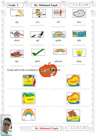 1
Grade 3
Mr. Mohamed Nageh ٠١٠١٠٣٠١٠٩٢
Mr. Mohamed Nageh ٠١٠١٠٣٠١٠٩٢
elg
……………….
nru
……………….
eld
……………….
rkoc
……………….
obort
……………….
ugl
……………….
uglah
……………….
alke
……………….
ugr
……………….
ghrit
……………….
rnboaiw
……………….
lmap
……………….
Look and write a sentence under each picture .
………………………………………………………………………….. …………………………………………………………………………..
………………………………………………………………………….. …………………………………………………………………………..
………………………………………………………………………….. …………………………………………………………………………..
 