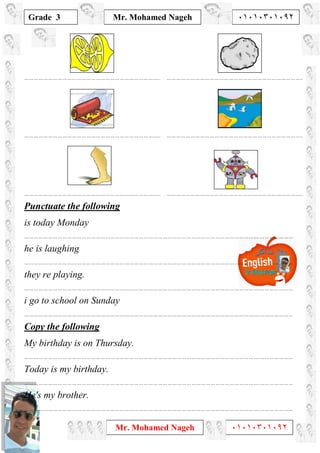 1
Grade 3
Mr. Mohamed Nageh ٠١٠١٠٣٠١٠٩٢
Mr. Mohamed Nageh ٠١٠١٠٣٠١٠٩٢
………………………………………………………………………….. …………………………………………………………………………..
………………………………………………………………………….. …………………………………………………………………………..
………………………………………………………………………….. …………………………………………………………………………..
Punctuate the following
is today Monday
………………………………………………………………………………………………………………………………….…………………
he is laughing
………………………………………………………………………………………………………………………………….…………………
they re playing.
………………………………………………………………………………………………………………………………….…………………
i go to school on Sunday
………………………………………………………………………………………………………………………………….…………………
Copy the following
My birthday is on Thursday.
………………………………………………………………………………………………………………………………….…………………
Today is my birthday.
………………………………………………………………………………………………………………………………….…………………
He's my brother.
………………………………………………………………………………………………………………………………….…………………
 