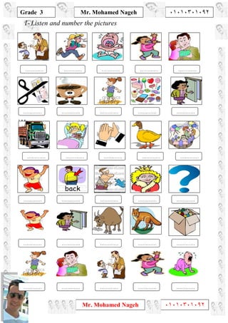 1
Grade 3
Mr. Mohamed Nageh ٠١٠١٠٣٠١٠٩٢
Mr. Mohamed Nageh ٠١٠١٠٣٠١٠٩٢
1- Listen and number the pictures
`1L,
……………………………………………………
……………………………………………………
……………………………………………………
……………………………………………………
……………………………………………………
……………………………………………………
 