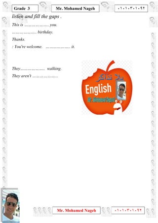 1
Grade 3
Mr. Mohamed Nageh ٠١٠١٠٣٠١٠٩٢
Mr. Mohamed Nageh ٠١٠١٠٣٠١٠٩٢
listen and fill the gaps .
This is ……………….. you.
……………….. birthday.
Thanks.
: You're welcome. ……………….. it.
They……………….. walking.
They aren't ………………...
 