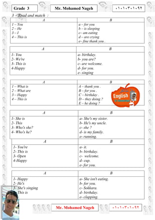 1
Grade 3
Mr. Mohamed Nageh ٠١٠١٠٣٠١٠٩٢
Mr. Mohamed Nageh ٠١٠١٠٣٠١٠٩٢
3 – Read and match :
BA
a – for you
b – is sleeping
c– am eating
d – are crying
e– fine thank you .
1 – You
2 – He
3 – I
4 – This is
BA
a- birthday.
b- you are?
c- are welcome.
d- for you.
e- singing
1- You
2- We're
3- This is
4-Happy
BA
A – thank you .
B – for you .
C – birthday .
D – they doing ?
E – he doing ?
1 – What is
2 – What are
3 – Happy
4 – This is
BA
a- She's my sister.
b- He's my uncle.
c- she ?
d- is my family.
e- running.
1- She is
2- This
3- Who's she?
4- Who's he?
BA
a- it.
b- birthday.
c- welcome.
d- cup.
e- for you.
1- You're
2- This is
3- Open
4-Happy
BA
a- She isn't eating.
b- for you.
c- Sokkara.
d- birthday.
e- clapping.
1- Happy
2- He's
3- She's singing
4- This is
 