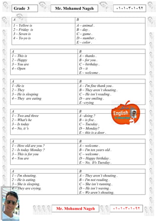 1
Grade 3
Mr. Mohamed Nageh ٠١٠١٠٣٠١٠٩٢
Mr. Mohamed Nageh ٠١٠١٠٣٠١٠٩٢
BA
A – animal .
B – day .
C – game .
D – number .
E – color .
1 – Yellow is
2 – Friday is
3 – Seven is
4 – Yo-yo is
BA
A – thanks .
B – for you .
C – birthday .
D – it
E – welcome .
1 – This is
2 – Happy
3 – You are
4 – Open
BA
A – I'm fine thank you .
B – They aren’t shouting .
C – He isn’t reading .
D – are smiling .
E –crying
1 –He is
2 – They
3 – He is sleeping
4 – They are eating
BA
A –doing ?
B – is five .
C – Tuesday .
D – Monday?
E – this is a door .
1 – Two and three
2 – What's he
3 – Is today
4 – No, it 's
BA
A – welcome .
B – I'm ten years old .
C – welcome .
D – Happy birthday .
E – No, It's Tuesday .
1 – How old are you ?
2 – Is today Monday ?
3 – This is for you
4 – You are
BA
A – They aren’t shouting .
B – I'm not reading .
C – She isn’t running .
D – He isn’t waving .
E – We aren’t shouting.
1 – I'm shouting.
2 – He is eating.
3 – She is sleeping.
4 – They are crying.
 