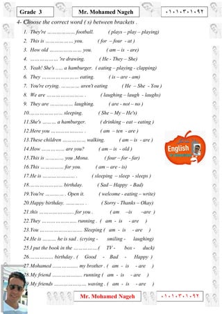 1
Grade 3
Mr. Mohamed Nageh ٠١٠١٠٣٠١٠٩٢
Mr. Mohamed Nageh ٠١٠١٠٣٠١٠٩٢
4- Choose the correct word ( s) between brackets .
1. They're ……………… football. ( plays – play – playing)
2. This is ……………… you. ( for – four - at )
3. How old ………………… you. ( am – is - are)
4. ……………… 're drawing. ( He - They – She)
5. Yeah! She's ..… a hamburger. ( eating – playing - clapping)
6. They …………………… eating. ( is – are - am)
7. You're crying. ………… aren't eating ( He – She - You )
8. We are …………………… . ( laughing – laugh - laughs)
9. They are …………… laughing. ( are - not – no )
10.………………… sleeping. ( She – My – He's)
11.She's ……… a hamburger. ( drinking – eat – eating )
12.Here you ………………… . ( am – ten - are )
13.These children …………… walking. ( am – is - are )
14.How …………… are you? ( am – is - old )
15.This is ………… you ,Mona. ( four – for - far)
16.This …………… for you. ( am – are - is)
17.He is ………………… . ( sleeping – sleep - sleeps )
18.………………… birthday. ( Sad – Happy - Bad)
19.You're ………… . Open it. ( welcome - eating – write)
20.Happy birthday. ………… . ( Sorry - Thanks – Okay)
21.this ………………….. for you . ( am –is –are )
22.They ………………….. running . ( am - is - are )
23.You ………………………. Sleeping ( am - is - are )
24.He is ……… he is sad . (crying - smiling - laughing)
25.I put the book in the …………….( TV - box - duck)
26.…………… birthday . ( Good - Bad - Happy )
27.Mohamed …………….. my brother . ( am - is - are )
28.My friend ……………….. running ( am - is - are )
29.My friends ………………… waving . ( am - is - are )
 