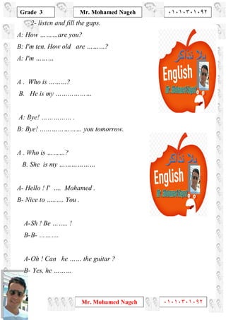 1
Grade 3
Mr. Mohamed Nageh ٠١٠١٠٣٠١٠٩٢
Mr. Mohamed Nageh ٠١٠١٠٣٠١٠٩٢
2- listen and fill the gaps.
A: How ………are you?
B: I'm ten. How old are ………?
A: I'm ………
A . Who is ………?
B. He is my ………………
A: Bye! …………… .
B: Bye! ………………… you tomorrow.
A . Who is ………?
B. She is my ………………
A- Hello ! I' …. Mohamed .
B- Nice to …..…. You .
A-Sh ! Be …….. !
B-B- ……….
A-Oh ! Can he …… the guitar ?
B- Yes, he ………
 