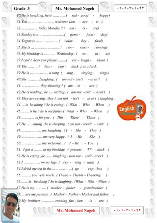 1
Grade 3
Mr. Mohamed Nageh ٠١٠١٠٣٠١٠٩٢
Mr. Mohamed Nageh ٠١٠١٠٣٠١٠٩٢
30.He is laughing, he is …………( sad - good - happy)
31.You …………………… welcome (am - are - is )
32.…………… today Monday ? ( am - is - are)
33.Sunday is a …………………..( game - food - day)
34.Yogurt is …………………( color - day - food)
35.She is ………………………( run - runs - running)
36.My birthday is ……….. Wednesday . ( on - in - at)
37.I can' t hear you please ……..( cry - laugh - shout )
38.The ……….( box - cup - duck ). is a bird .
39.He is …………….. a song ( sing - singing - sings)
40.She ………. Laughing . ( am not - isn’t - aren’t )
41.…………….. they shouting ? ( am - is - are )
42.He is reading , he …. writing . ( am not -isn't - aren't )
43.They are crying , they ( am not - isn't - aren't ) laughing .
44.….is he doing ? he is eating . ( What - Who - When )
45.……. is he ? he is my father ( What - Who - When )
46.………… is for you . ( This - These - Those )
47.He ….. eating , he is sleeping . ( am not - aren't - isn't )
48.……………… are laughing . ( I - She - They )
49.………………. am very happy . ( I - He - She )
50.……………… are welcome . ( I - He - You )
51. I got a …….. in my birthday . ( present - TV - duck )
52.He is crying ,he …… laughing . (am not - isn't - aren't )
53.I …………… on my legs ( cry - sing - walk )
54.I drink my tea in the ………………( up - cup -box )
55.……… you very much . ( Thank - Thanks - Thanking )
56.…….is he doing ? he is laughing . (What - Who - When )
57.He is my ………. ( mother - father - grandmother )
58.… are my parents . ( Mother - Father - Mother and father )
59.My brothers ………… running fast . (am - is - are )
 
