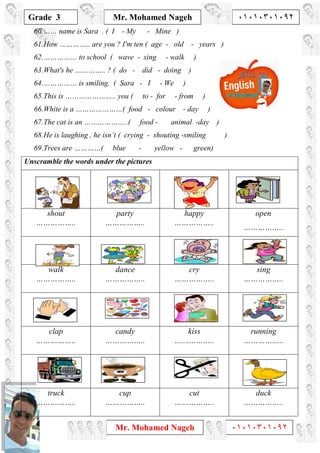 1
Grade 3
Mr. Mohamed Nageh ٠١٠١٠٣٠١٠٩٢
Mr. Mohamed Nageh ٠١٠١٠٣٠١٠٩٢
60.…… name is Sara . ( I - My - Mine )
61.How ………….. are you ? I'm ten ( age - old - years )
62.…………… to school ( wave - sing - walk )
63.What's he ………….. ? ( do - did - doing )
64.…………… is smiling. ( Sara - I - We )
65.This is ………………….. you ( to - for - from )
66.White is a …………………( food - colour - day )
67.The cat is an ………………..( food - animal -day )
68.He is laughing , he isn’t ( crying - shouting -smiling )
69.Trees are …………( blue - yellow - green)
Unscramble the words under the pictures
shout
……………..
party
……………..
happy
……………..
open
……………..
walk
……………..
dance
……………..
cry
……………..
sing
……………..
clap
……………..
candy
……………..
kiss
……………..
running
……………..
truck
……………..
cup
……………..
cut
……………..
duck
……………..
 