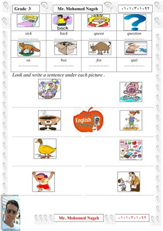 1
Grade 3
Mr. Mohamed Nageh ٠١٠١٠٣٠١٠٩٢
Mr. Mohamed Nageh ٠١٠١٠٣٠١٠٩٢
sick
……………..
back
……………..
queen
……………..
question
……………..
ox
……………..
box
……………..
fox
……………..
quit
……………..
Look and write a sentence under each picture .
………………………………………………………………………….. …………………………………………………………………………..
………………………………………………………………………….. …………………………………………………………………………..
………………………………………………………………………….. …………………………………………………………………………..
………………………………………………………………………….. …………………………………………………………………………..
 