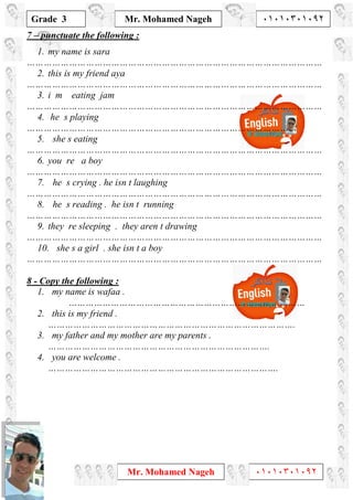 1
Grade 3
Mr. Mohamed Nageh ٠١٠١٠٣٠١٠٩٢
Mr. Mohamed Nageh ٠١٠١٠٣٠١٠٩٢
7 – punctuate the following :
1. my name is sara
……………………………………………………………………………………………
2. this is my friend aya
……………………………………………………………………………………………
3. i m eating jam
……………………………………………………………………………………………
4. he s playing
……………………………………………………………………………………
5. she s eating
……………………………………………………………………………………………
6. you re a boy
……………………………………………………………………………………………
7. he s crying . he isn t laughing
……………………………………………………………………………………………
8. he s reading . he isn t running
……………………………………………………………………………………………
9. they re sleeping . they aren t drawing
……………………………………………………………………………………………
10. she s a girl . she isn t a boy
……………………………………………………………………………………………
Copy the following :-8
1. my name is wafaa .
…………………………………………………………………………
2. this is my friend .
…………………………………………………………………………….
3. my father and my mother are my parents .
…………………………………………………………………….
4. you are welcome .
……………………………………………………………………….
 