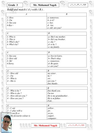 1
Grade 3
Mr. Mohamed Nageh ٠١٠١٠٣٠١٠٩٢
Mr. Mohamed Nageh ٠١٠١٠٣٠١٠٩٢
Read and match ( A ) with ( B ) .
BA
a- tomorrow.
b- is it?
c- bye.
d- ten.
e- old are you?
1- How
2- I'm
3- See you
4-Bye -
BA
a- She's my mother.
b- He's my brother.
c- she ?
d- is he ?.
e- my family.
1- Who is
2- This is
3- Who's she?
4- Who's he?
BA
a- live in Cairo.
b- That's okay.
c- tomorrow.
d- Be quiet.
e- are you?
1- See you
2- How old
3- Sh!
4-Sorry.
BA
my sister .
he ?
six .
are you ?
fine thanks .
1 – How old
2 – I'm
3 – Who is
4 – She is
BA
fine thank you .
I'm ten
He is my grandmother .
He is m father .
Fish .
1 – Who is he ?
2 – Who is she ?
3 – How old are you ?
4 – How are you ?
BA
yellow .
jet .
yo-yo .
yogurt .
computer .
1 – I eat
2 – I play with a
3 – I can fly a
4 – My favourite colour is
 
